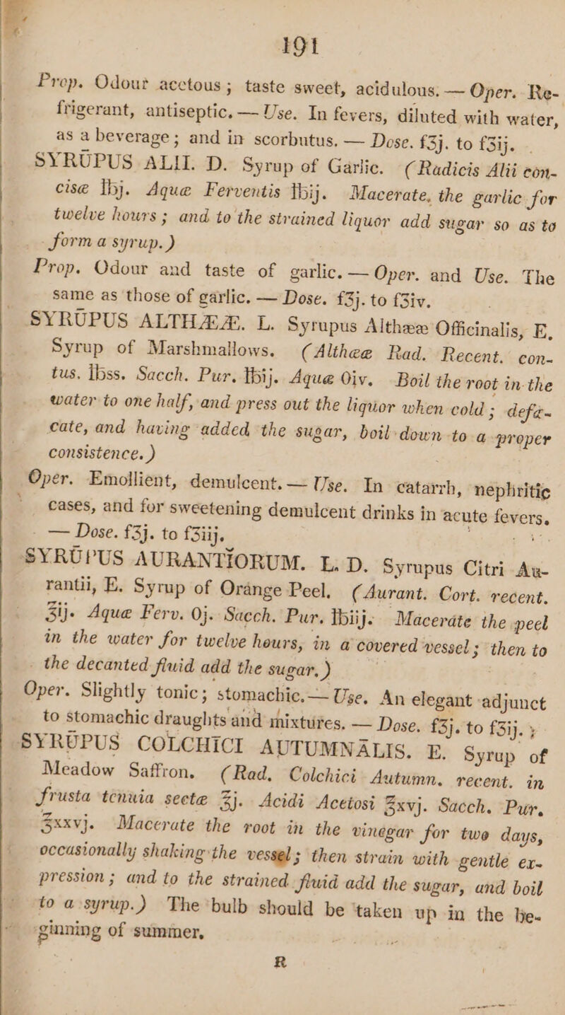 IGt Prop. Odour acctous ; taste sweet, acidulous. ~ Oper. Re- frigerant, antiseptic. — Use. In fevers, diluted with water, as a beverage; and in scorbutus. — Dose. £3}. to £3ij...-. SYRUPUS ALII. D. Syrup of Garlic, ( Radicis Alii con- cise thj. Aque Ferventis thij. Macerate, the garlic for twelve hours ; and to the strained liquor add sugar so as to _ form a syrup.) Prop. Odour and taste of garlic. — Oper. and Use. The same as those of garlic. — Dose. £3}. to f3iv. SYRUPUS ALTHAZ. L. Syrupus Althae Officinalis, E, Syrup of Marshmallows. (Althee Rad. Recent. con- tus. ibss. Sacch. Pur. Ibij. Aque Oiv. Boil the root in: the water to one half, and press out the liquor when cold ; defa~ cate, and having added ‘the sugar, boil:down -to-a proper consistence. ) : Oper. Emollient, demulcent. — Use, In catarrh, nephriti¢ cases, and for sweetening demulcent drinks in acute fevers, - — Dose. £3}. to £3iij, et ee SYRUPUS AURANTIORUM. L, D. Syrupus Citri Aw rantii, E. Syrup of Orange Peel. (Aurant. Cort. recent. 3ij- Aque Ferv. 0}. Sacch. Pur. tbiije Macerate the peel in the water for twelve hours, in a covered vessel; then to _ the decanted fluid add the sugar, ) Oper. Slightly tonic; stomachic,— Use. An elegant ‘adjunct to stomachic draughts and mixtures, — Dose. £3}. to f3ij. } SYRUPUS COLCHICI AUTUMNALIS. E. Syrup of Meadow Saffron. (Rad. Colchici Autumn. recent. in frusta tenuia seete 3j. Acidi Acetosi 3xvj. Sacch. Pur, 3xxvj. Macerate the root in the vinegar for twe days, occasionally; shaking the vessel; then strain with gentle ex- pression; and to the strained fluid add the sugar, and boil to a syrup.) The'bulb should be ‘taken up in the he. ‘ginning of summer, si ie Pp R