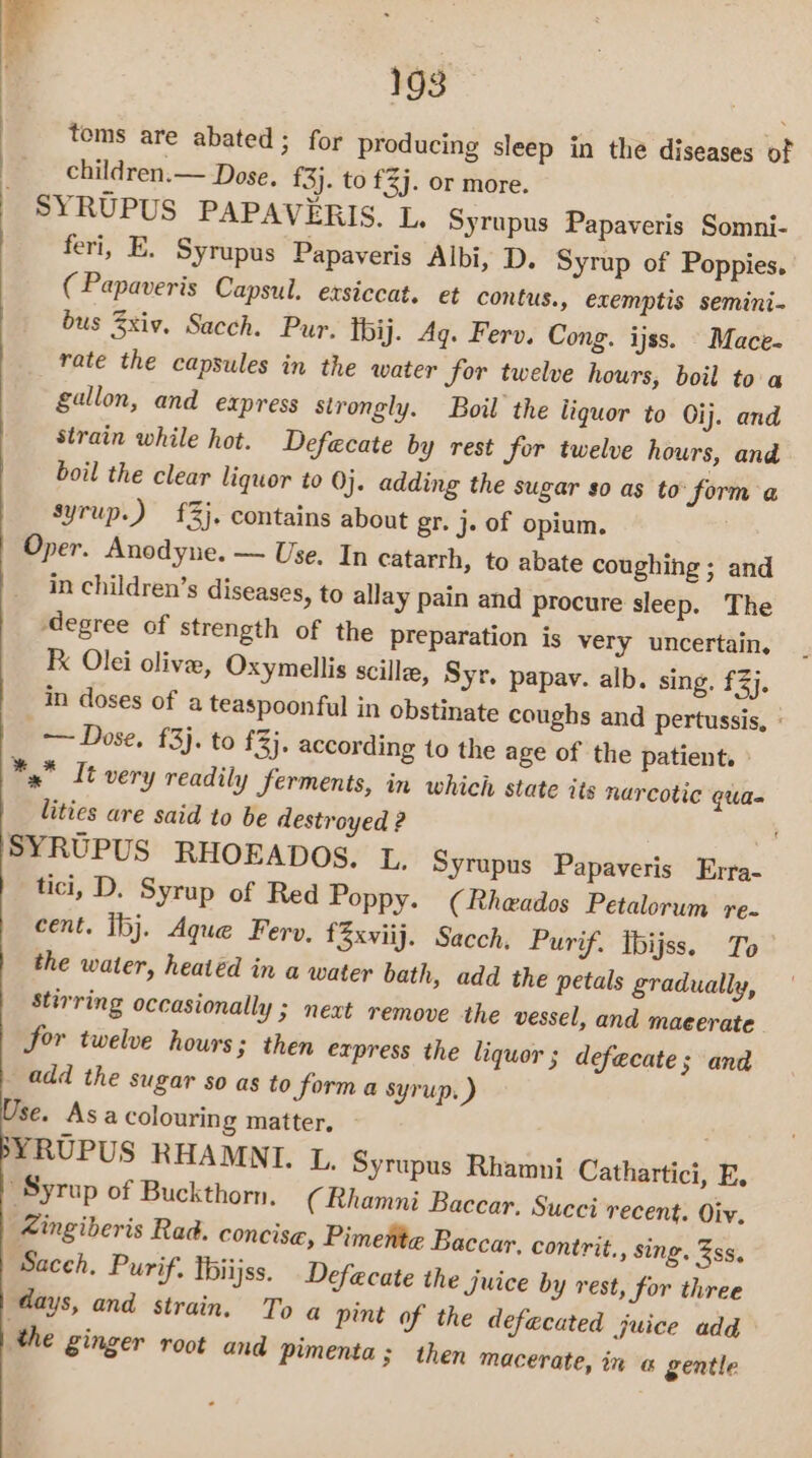 tems are abated ; for producing sleep in the diseases of children.— Dose. {3}. to £3j. or more. SYRUPUS PAPAVERIS. L. Syrupus Papaveris Somni- feri, E. Syrupus Papaveris Albi, D. Syrup of Poppies. ( Papaveris Capsul. exsiccat. et contus., exemptis semini- bus xiv. Sacch. Pur. Tbij. Ag. Ferv. Cong. ijss. Mace- rate the capsules in the water for twelve hours, boil to a gallon, and express sirongly. Boil the liquor to Oij. and strain while hot. Defecate by rest for twelve hours, and boil the clear liquor to Oj. adding the sugar so as to: form a syrup.) £3}. contains about gr. j. of opium. Oper. Anodynue. — Use. In catarrh, to abate coughing ; and in children’s diseases, to allay pain and procure sleep. The ‘degree of strength of the preparation is very uncertain, Fx Olei olive, Oxymellis scillee, Syr. papav. alb. sing. £3), | in doses of a teaspoonful in obstinate coughs and pertussis, : — Dose, £3}. to £3}. according to the age of the patient. » ** It very readily ferments, in which state its narcotic qua- lities are said to be destroyed ? SYRUPUS RHOEADOS, L. Syrupus Papaveris Erra- tici, D. Syrup of Red Poppy. (Rhewados Petalorum re. cent. ibj. Aque Ferv, f3xviij. Sacch. Purif. Ibijss. To the water, heatéd in a water bath, add the petals gradually, stirring occasionally ; next remove the vessel, and maeerate Sor twelve hours; then express the liquor; defecate 5 and _ add the sugar so as to forma syrup. ) sé. Asa colouring matter, ; YRUPUS RHAMNI. L. Syrupus Rhamni Cathartici, E, Syrup of Buckthorn, (Rhamni Baccar. Succi recent. Oiv. Zingiberis Rad. concise, Pimente Baccar, contrit., sing. ss, Saceh, Purif. Thiijss. Defecate the juice by rest, for three days, and strain. To a pint of the defacated juice add ‘the ginger root and pimenta ; then macerate, in @ gentle