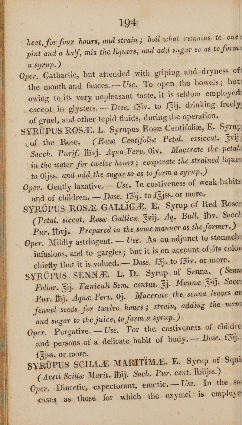 1904 ~ heat, for four hours, and strain; boil what remains. to. one: pint and a half, mix the liquors, and add sugar so as to forms a syrup. ) Oper. Cathartic, but attended with griping. and dryness of | the mouth,and fauces. — Use. To- open. the bowels; but’ it is seldom employed: owing to its very unpleasant taste, inking. freely; _ except. in. glysters. — Dose. f3iv. to f3ij.. dr _of gruel, aud other tepid fluids, during the operation. -SYRUPUS ROS. L. Syrupus Rose Centifolia, E. Syrup of the Rose. (Rose Centifolie Petal. exsiccat. 3vij, Sacch. Purif: 16vj. Aqua .F erv, Oive. Macerate the petal. ‘in the water for twelve hours; evaporate the strained liquos _ to Oijss. and add the sugar.so.as to forma syrup.) Oper. Gently laxative. — Use. In costiveness of weak habits and of children. — Dose. f£3i. to £Zjss. or more. SYRUPUS ROSA GALLICA. E. Syrup of Red Roser (Petal. siccat. Rose Gallice, 3yvij. Aq. Bull. iby. Sacch Pur, tbvj. Prepared in the, same manner as the former. ) Oper. Mildly astringent. — Use. As an.adjunct to stomach®: infusions, and to gargles; but it is on account of -its colow chiefly that it is valued. — Dose. £3}..to f3iv. or more... SYRUPUS SENNA 1. D. Syrup. of Senna, ( Senn Folior. ij. Fenicult Sem, contus. 33. Manne. 34}. Sacer Pur. tj. Aque Ferv. 9). Macerate. the. senna leaves am fennel seeds for twelve. hows; straim, adding the mani and sugar to the juice, to forma syrup. ) Oper. Purgative. — Use. For the. costiveness. of childre and persons of a, delicate habit of body, — Dose. £3ij.. £Zjss. or. more. SYRUPUS SCILLA MARITIMAE. E. Syrup of Squi (Aceti Scille Marit. thi. Sach. Pur. cont. Ibiijss.) Oper, ‘Diuretic, expectorant, emetic. — Use. In the . Sa cases. as. those for which the oxymel’ is employe