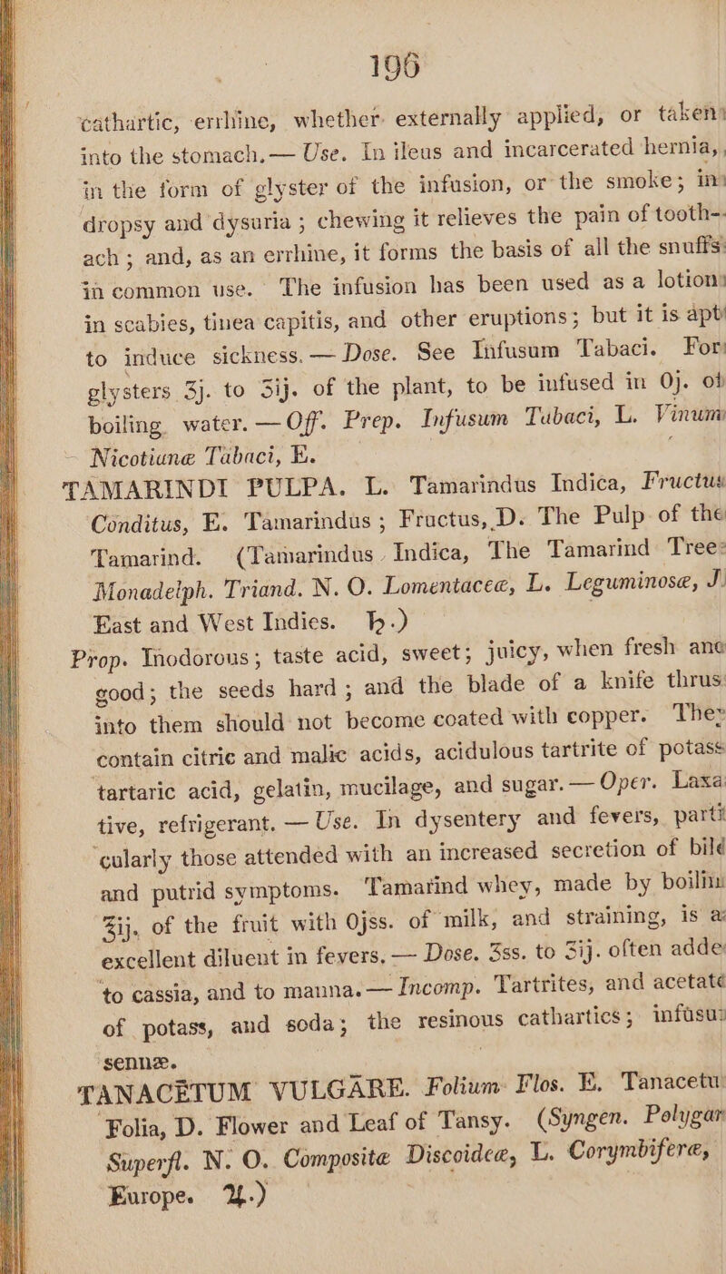 cathartic, errhine, whether: externally applied, or taken) into the stomach. — Use. In ileus and incarcerated hernia, , in the form of glyster of the infusion, or the smoke; in dropsy and dysuria ; chewing it relieves the pain of tooth-- ach ; and, as an errhine, it forms the basis of all the snuffs: {i common use. The infusion has been used as a lotions in scabies, tinea capitis, and other eruptions; but it is apty to induce sickness. — Dose. See Tnfusam Tabaci. For glysters 3j. to Sij. of the plant, to be infused in 0). ob boiling. water. —Off. Prep. Infusum Tubaci, L. Vinum Nicotiune Tabaci, K. : TAMARINDI PULPA. L. Tamarindus Indica, Fructus Conditus, E. Tamarindus ; Fructus, D. The Pulp. of the Tamarind. (Tamarindus. Indica, The Tamarind Tree: Monadeiph. Triand. N. O. Lomentacee, L. Leguminose, J East and West Indies. 1p.) | Prop. Inodorous ; taste acid, sweet; juicy, when fresh ane good; the seeds hard; and the blade of a knife thrus: into them should not become coated with copper. The» contain citric and malic acids, acidulous tartrite of potass ‘tartaric acid, gelatin, mucilage, and sugar. — Oper. Laxa: tive, refrigerant. — Use. In dysentery and fevers, parti ‘cularly those attended with an increased secretion of bild and putrid symptoms. Tamarind whey, made by boiliu ij. of the fruit with Ojss. of milk, and straining, is’ a excellent diluent in fevers, — Dose. 3ss. to 3ij. often adde ‘to cassia, and to manna. — Incomp. Tartrites, and acetate of potass, and soda; the resinous cathartics; infuse ‘senne. TANACETUM VULGARE. Folium: Flos. E. Tanacetw ‘Folia, D. Flower and Leaf of Tansy. (Syngen. Polygar Superfl. N. O. Composite Discoidee, L. Corymbifere, Europe. Y.) —