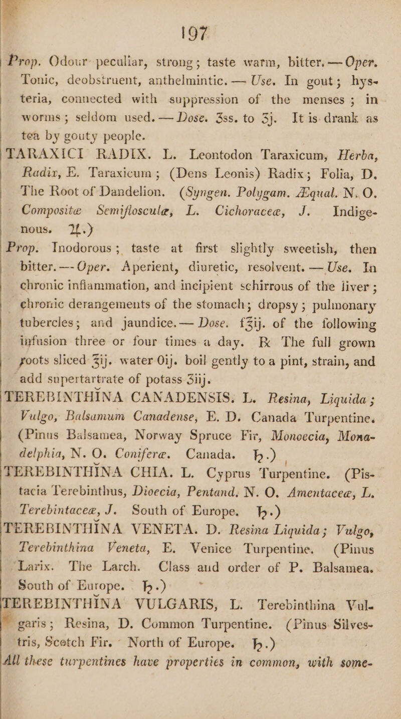 7” 197 Prop. Odour peculiar, strong; taste warm, bitter. — Oper. Tonic, deobstruent, anthelmintic. — Use. In gout; hys- teria, connected with suppression of the menses ; in worms ; seldom used. — Dose. 3ss. to 3}. It is drank as tea by gouty people. TARAXICIT RADIX. L. Leontodon Taraxicum, Herba, Radix, E. Taraxicui ; (Dens Leonis) Radix; Folia, D. The Root of Dandelion. (Syngen. Polygam. Zqual. N..O. — Composite Semifioscule, L. Cichoracee, J. Indige- nous. 2.) Prop. Inodorous; taste at first slightly sweetish, then _bitter.—- Oper. Aperient, diuretic, resolvent. — Use. In chronic inflammation, and incipient schirrous of the liver ; chronic derangements of the stomach; dropsy ; pulmonary tubercles; and jaundice.— Dose. f3ij. of the following infusion three or four times a day. EK The full grown yoots sliced 3ij. water Oij. boil gently toa pint, strain, and ‘add supertartrate of potass 3iij. TEREBINTHINA CANADENSIS. L. Resina, Liquida ; Vulgo, Balsamum Canadense, E. D. Canada Turpentine. (Pinus Balsaniea, Norway Spruce Fir, Moncecia, Mona- delphia, N. O. Conifere. Canada. .) TEREBINTHINA CHIA. L. Cyprus Turpentine. (Pis- tacia Terebinthus, Dioecia, Pentand. N. O. Amentacee, L. Terebintacee, J. South of Europe. .) TEREBINTHINA VENETA. D. Resina Liquida; Vulgo, Terebinthina Veneta, E., Venice Turpentine. (Pinus ‘Larix. The Larch. Class aud order of P. Balsamea. South of Europe. h.) TEREBINTHINA VULGARIS, L. Terebinthina Val. garis; Resina, D. Common Turpentine. (Pinus. Silves- tris, Scetch Fir. © North of Europe. .) All these turpentines have properties in common, with some-