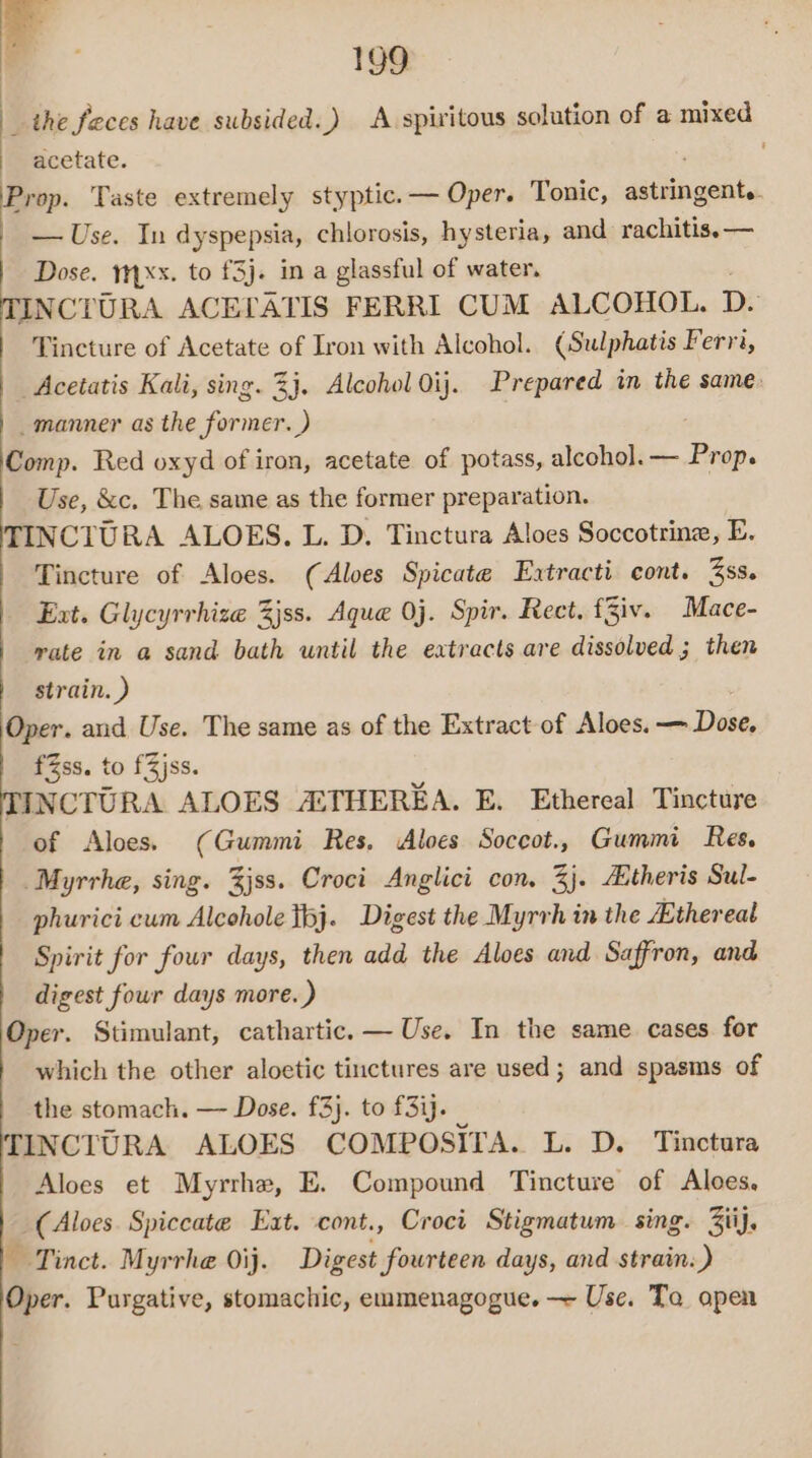 _ the feces have subsided..) A spiritous solution of a mixed acetate. Prop. Taste extremely styptic.— Oper. Tonic, sitingeitad — Use. In dyspepsia, chlorosis, hysteria, and rachitis. — TINCTURA ACETLATIS FERRI CUM ALCOHOL. D. Tincture of Acetate of Iron with Alcohol. (Sulphatis Ferra, _ Acetatis Kali, sing. 3}. Alcohol Oij. Prepared in the same. _manner as the former. ) Comp. Red oxyd of iron, acetate of potass, alcohol. — ‘Bap. Use, &amp;c. The same as the former preparation. TINCIURA ALOES. L. D. Tinctura Aloes Soccotrine, E. Tincture of Aloes. (Aloes Spicate Extracti cont. 3ss. Ext. Glycyrrhize 3jss. Aque 0j. Spir. Rect. Ziv. Mace- | wate in a sand bath until the eatracts are dissolved ; then | strain.) Oper. and Use. The same as of the Extract of Aloes. a Dees fZss. to fZjss. TINCTURA ALOES AETHEREA. E. Ethereal Tincture of Aloes. (Gummi Res, Aloes Soccot., Gummi Res. Myrrhe, sing. 3jss. Croci Anglici con, 3}. Etheris Sul- phurici cum Alcohole tbj. Digest the Myrrh in the Ethereal Spirit for four days, then add the Aloes and Saffron, and digest four days more. ) Oper. Stimulant, cathartic. — Use. In the same cases for which the other aloetic tinctures are used; and spasms of the stomach. — Dose. £3}. to f3ij. TINCTURA ALOES COMPOSITA. L. D. Tinctura Aloes et Myrrhe, E. Compound Tincture of Aloes, _(Aloes. Spiccate Eat. cont., Croci Stigmatum sing. 3iij. ~ Tinct. Myrrhe Oij. Digest fourteen days, and strain: ) Oper. Purgative, stomachic, emmenagogue. ~ Use. Ta open ’