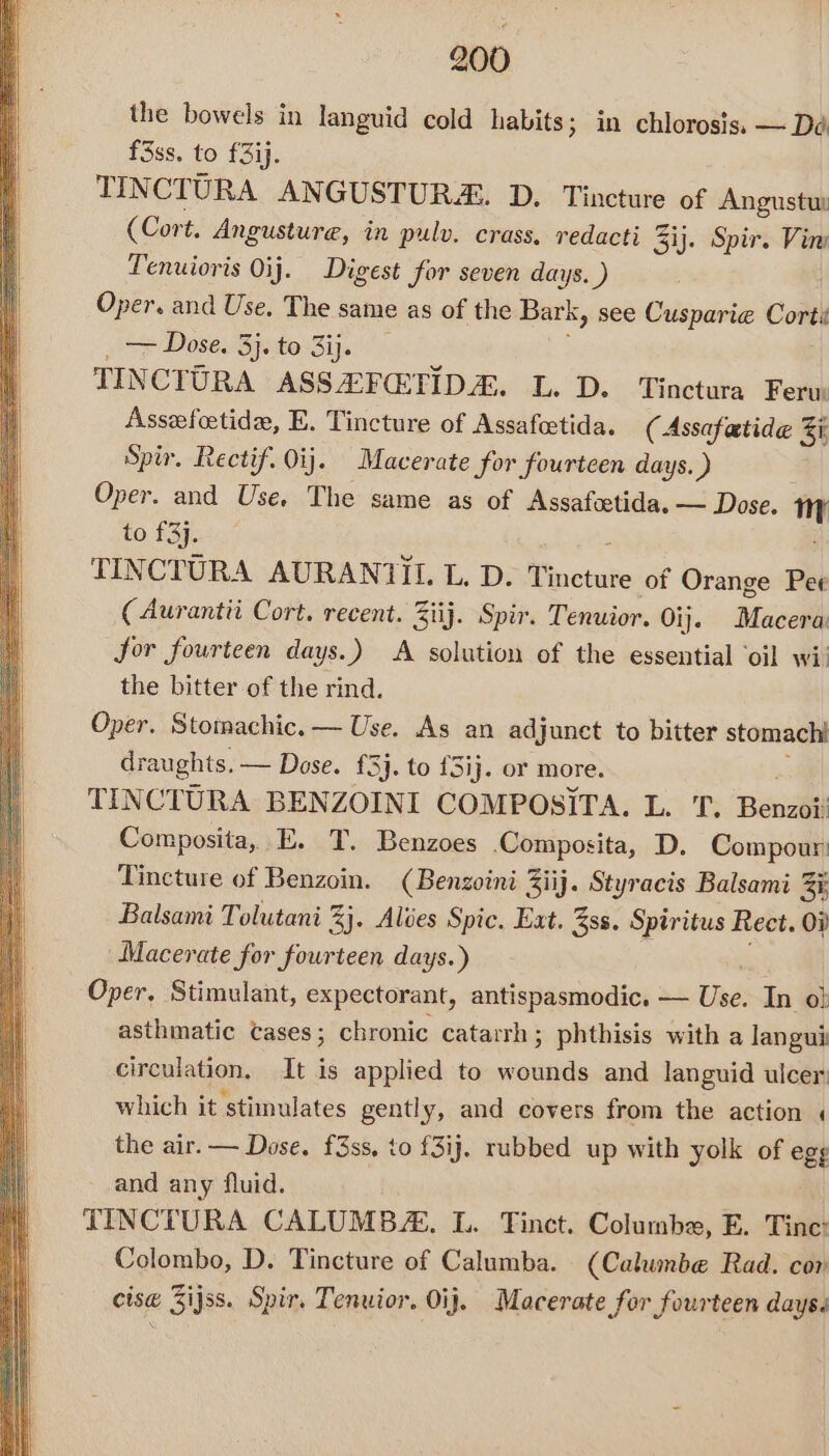 the bowels in languid cold habits; in chlorosis, — Dé f3ss. to £3ij. TINCTURA ANGUSTURA. D. Tincture of Angustuy (Cort. Angusture, in pulv. crass. redacti % Sij. Spir. Vin Tenuioris Oij. Digest for seven days. ) Oper. and Use, The same as of the Bark, see Cusparie Corte ~> Dose. 3jsto 3ij. TINCTURA ASSEFETIDA. L. D. Tinctura Feru: Assefoetide, E. Tincture of Assafeetida. ( Assafatide 5 Spir. Rectif. Oij. Macerate for fourteen days. ) Oper. and Use, The same as of Assafcetida, — Dose. mH to £3]. TINCTURA AURANTIL L. D. Tinetute of Orange Pee ( Aurantii Cort. recent. Ziij. Spir. Tenuior. Oi}. Macera: Jor fourteen days.) A solution of the essential ‘oil wi: the bitter of the rind. Oper. Stomachic. — Use. As an adjunct to bitter stomach draughts. — Dose. {3}. to £3ij. or more. TINCTURA BENZOINI COMPOSITA. L. T. Benzith Composita, E. T. Benzoes Composita, D. Compour: Tincture of Benzoin. (Benzoini Ziij. Styracis Balsami 3 Ki Balsami Tolutani %}. Alves Spic. Eat. 3ss. Spiritus Rect. OF Macerate for fourteen days.) Oper, Stimulant, expectorant, antispasmodic. — ad In o} asthmatic tases; chronic catarrh; phthisis with a langui circulation, It is applied to wounds and languid ulcer: which it stimulates gently, and covers from the action « the air. — Dose. f3ss, to f3ij. rubbed up with yolk of eet and any fluid. TINCTURA CALUMB. L. Tinct. Columba, E. Tinc: Colombo, D. Tincture of Calumba. (Calumbe Rad. cor cise Zijss. Spir. Tenuior. Oij. Macerate for fourteen days.