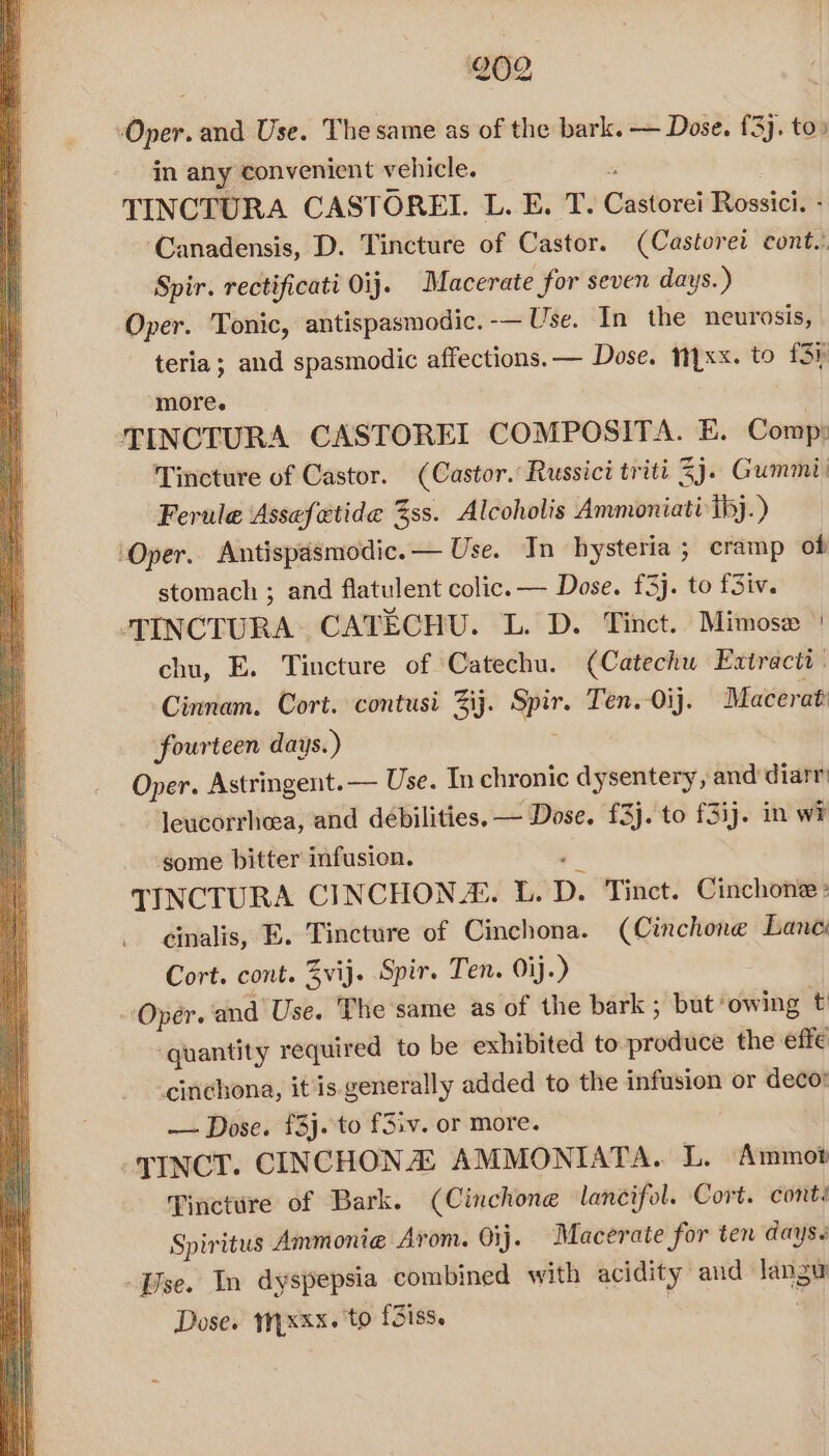 Oper. and Use. The same as of the bark. — Dose. £3], to» in any convenient vehicle. &amp; TINCTURA CASTOREI. L. E. T. Castorei Rossici. - ‘Canadensis, D. Tincture of Castor. (Castorei cont.: Spir. rectificati Oij. Macerate for seven days. ) Oper. Tonic, antispasmodic. -— Use. In the neurosis, teria; and spasmodic affections. — Dose. yxx. to 134 ‘more. TINCTURA CASTOREI COMPOSITA. E. Comp: Tincture of Castor. (Castor. Russici triti 2j. Gummi: Ferule Assefetide %ss. Alcoholis Ammoniati ibj.) ‘Oper, Antispasmodic.— Use. In hysteria ; eramp of stomach ; and flatulent colic. — Dose. £5]. to fSiv. -TINCTURA: CATECHU. L. D. Tinct. Mimosa ‘| chu, E. Tincture of Catechu. (Catechu Extracti Cinnam. Cort. contusi Zij. Spir. Ten.-0ij. Macerat fourteen days.) Oper. Astringent.— Use. In chronic dysentery, and diarr leucorrheea, and débilities. — Dose. £3j. to f3ij. in wi some bitter infusion. é TINCTURA CINCHONZ. L. D. Tinct. Cinchone cinalis, E. Tincture of Cinchona. (Cinchone Lane: Cort. cont. Zvij. Spir. Ten. Oij.) Oper. and Use. The same as of the bark ; but owing t ‘quantity required to be exhibited to-_produce the effe cinchona, it'is generally added to the infusion or deco: — Dose. £3j. to f3iv. or more. TINCT. CINCHONA: AMMONIATA. L. Ammo? Tincture of Bark. (Cinchone lancifol. Cort. cont: Spiritus Ammonie Arom. Oij. Macerate for ten days. Vise. In dyspepsia combined with acidity and langu Dose. Myxxx. to f3iss. | ;