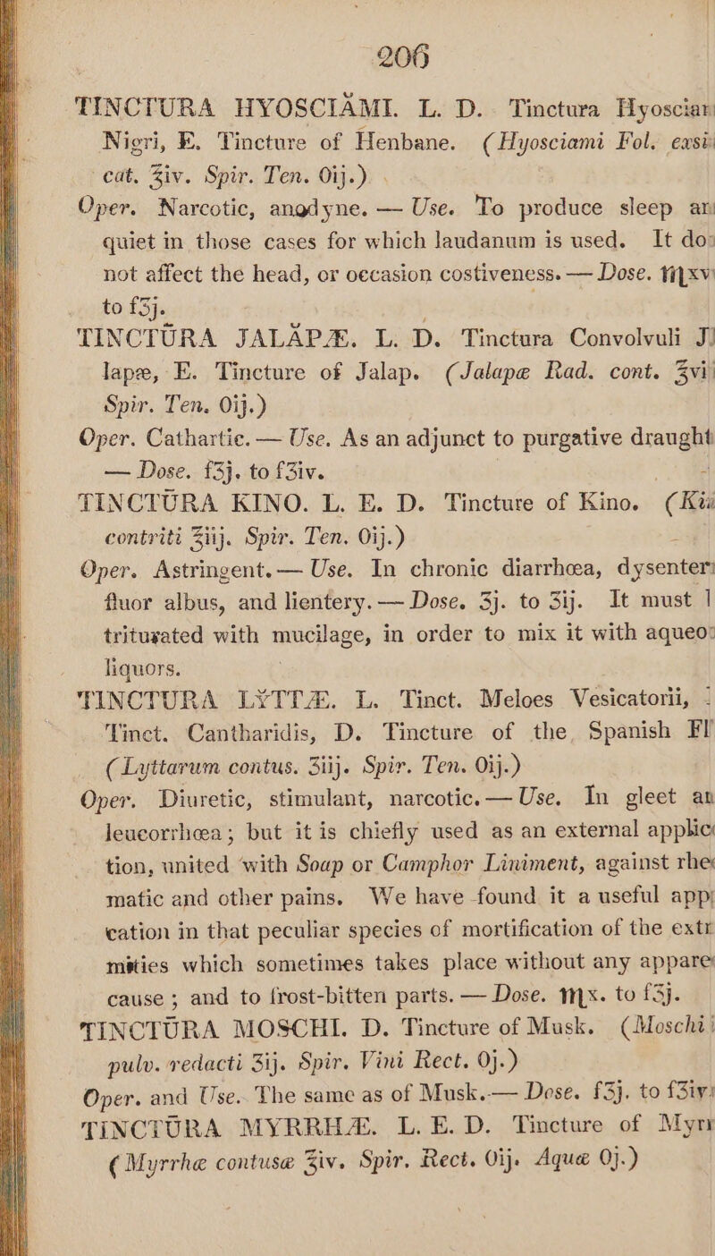 TINCTURA HYOSCIAMIL L. D.. Tinctura Hyosciar Nigri, FE. Tincture of Henbane. (Hyosciami Fol. east cat. Ziv. Spir. Ten. Oij.): Oper. Narcotic, angdyne. — Use. To produce sleep ar quiet in those cases for which laudanum is used. It do: not affect the head, or oecasion costiveness. — Dose. tiyxv to £3). TINCTURA JALAPA, L. D. Tinctura Convolvuli J) lape, E. Tincture of Jalap. (Jalape Rad. cont. 3vi' Spir. Ten. Oj.) Oper. Cathartie. — Use. As an adjunct to purgative ara — Dose. £3}. to f3iv. TINCTURA KINO. L. E. D. Tincture of Kino. € Kis contriti Ziij. Spir. Ten. Oij.) Oper. Astringent. — Use. In chronic diarrhea, dysenter fluor albus, and lientery. — Dose. 3j. to 3ij. It must | tritusated with mucilage, in order to mix it with aqueo: liquors. TINCTURA LYTTA. L. Tinct. Meloes Vesicatorii, - ‘Tinct. Cantharidis, D. Tincture of the, Spanish Fl (Lyttarum contus. 3iij. Spir. Ten. ij.) Oper. Diuretic, stimulant, narcotic. — Use. In gleet an Jeucorrheea; but it is chiefly used as an external applic tion, united ‘with Soup or Camphor Liniment, against rhe matic and other pains. We have found it a useful app; cation in that peculiar species of mortification of the extr mities which sometimes takes place without any appare: cause ; and to frost-bitten parts. — Dose. myx. to fj. TINCTURA MOSCHI. D. Tincture of Musk. (Moschi: pulv. redacti 3ij. Spir. Vini Rect. 0j.) Oper. and Use. The same as of Musk. — Dose. £3). to f3iv: TINCTURA MYRRH. L. E.D. Tincture of Myr (Myrrhe contuse Ziv. Spir. Rect. Oij. Aqua 0j-)