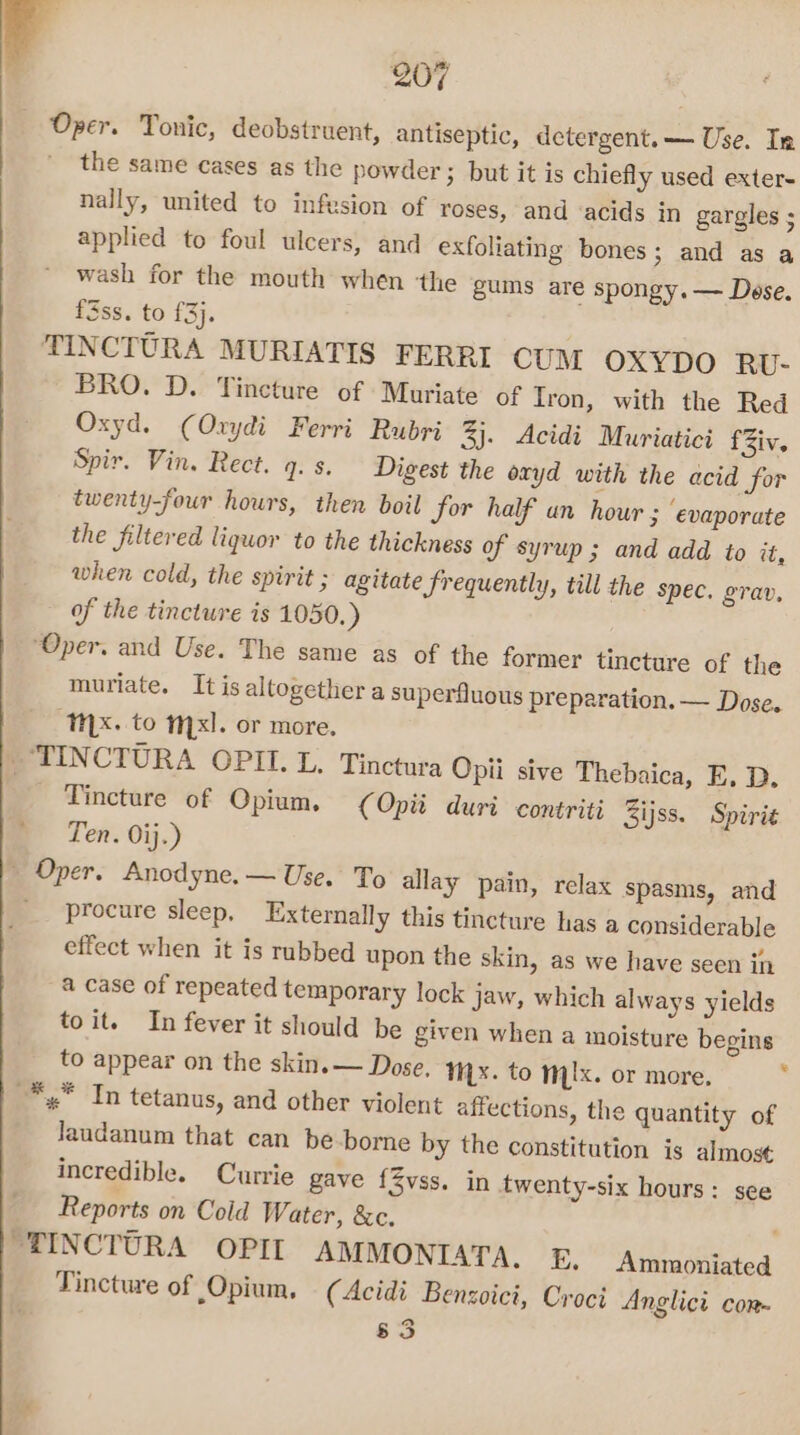 Oper. Tonic, deobstruent, antiseptic, detergent.— Use. In ' the same cases as the powder 3 but it is chiefly used exter- nally, united to infusion of roses, and &lt;acids in gargles ; applied to foul ulcers, and exfoliating bones; and as a wash for the mouth when ‘the gums are spongy. — Dese. f3ss. to £3). TINCTURA MURIATIS FERRI CUM OXYDO RU- BRO. D. Tincture of Muriate of Iron, with the Red Oxyd. (Oxydi Ferri Rubri 3). Acidi Muriatici fZiv. Spir. Vin, Rect. q. s. Digest the oxyd with the acid for twenty-four hours, then boil for half an hour ; ‘evaporate the filtered liquor to the thickness of syrup ; and add to it, when cold, the spirit ; agitate Srequently, till the spec. grav, of the tincture is 1050.) “Oper. and Use. The same as of the former tincture of the muriate. It is altogether a superfluous preparation. — Dose. “THX. to mx]. or more. TINCTURA OPII. L. Tinctura Opii sive Thebaica, E, D. Tincture of Opium. (Opii duri contriti Zijss. Spirie Ten. Oij.) » Oper. Anodyne. — Use. To allay pain, relax spasms, and procure sleep, Externally this tincture has a considerable effect when it is rubbed upon the skin, as we have seen in a case of repeated temporary lock Jaw, which always yields toit. In fever it should be given when a moisture begins to appear on the skin.— Dose. yx. to Myx. or more. . *,,* In tetanus, and other violent affections, the quantity of Jaudanum that can be borne by the constitution is almost incredible. Currie gave fZvss. in twenty-six hours: see Reports on Cold Water, &amp;c. : “TINCTURA OPII AMMONIATA. E, Ammoniated Tincture of Opium, (Acidi Benzoici, Croci Anglici con. 83