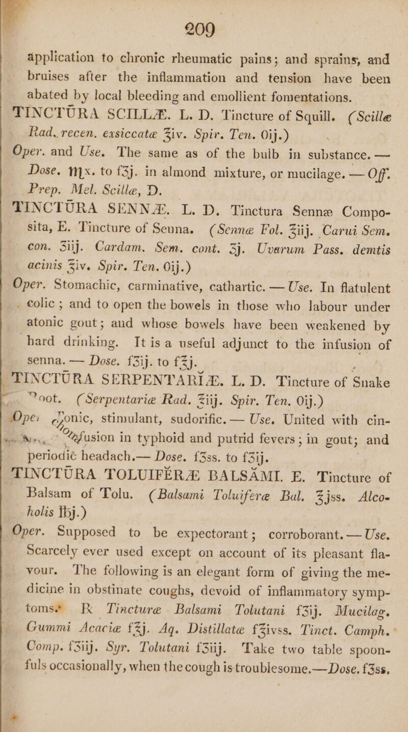 application to chronic rheumatic pains; and sprains, and bruises after the inflammation and tension have been abated by local bleeding and emollient fomentations. TINCTURA SCILL&amp;. L. D. Tincture of Squill. pus Rad. recen, exsiccate Ziv. Spir. Ten. Oij.) Oper. and Use. The same as of the bulb in substance. — Dose. 1x. to to £3}. in almond mixture, or mucilage. OR: Prep. Mel. Scille, D. TINCTURA SENNA. L. D. Tinctura Senne Compo- sita, E. Tincture of Senna. (Senne Fol. Ziij. Carui Sem. con. 3iij. Cardam. Sem. cont. 3j. Uvarum Pass. demtis acinis Ziv. Spir. Ten. Oij.) Oper. Stomachic, carminative, cathartic. — Use. In flatulent . €olic ; and to open the bowels in those who labour under atonic gout; aud whose bowels have been weakened by hard drinking. It is a useful adjunct to the infusion of senna. — Dose. £3ij. to £3). TINCTURA SERPENTARI. L. D. Tincture of Sinke ~ °oot. (Serpentarie Rad. Ziij. Spir. Ten. Oij.) Ope: cponic, stimulant, sudorific.— Use. United with cin- ee , ” “fusion in typhoid and putrid fevers; in gout; and . periodic headach.— Dose. f{3ss. to f3ij. | TINCTURA TOLUIFERA BALSAMI. E. Tincture of Balsam of Tolu. (Balsami Tolwifere Bal. %jss. Alco- holis tbj.) Oper. Supposed to be expectorant; corroborant.— Use. Scarcely ever used except on account of its pleasant fla- vour. The following is an elegant form of giving the me- dicine in obstinate coughs, devoid of inflammatory symp- toms* Jk Tincture Balsami Tolutani f3ij. Mucilag. Gummi Acacie £3j. Aq. Distillate fZivss. Tinct. Camph. ° Comp. f3iij. Syr. Tolutani f3iij. Take two table spoon- _ fuls occasionally, when the cough is troublesome.— Dose. f3ss.