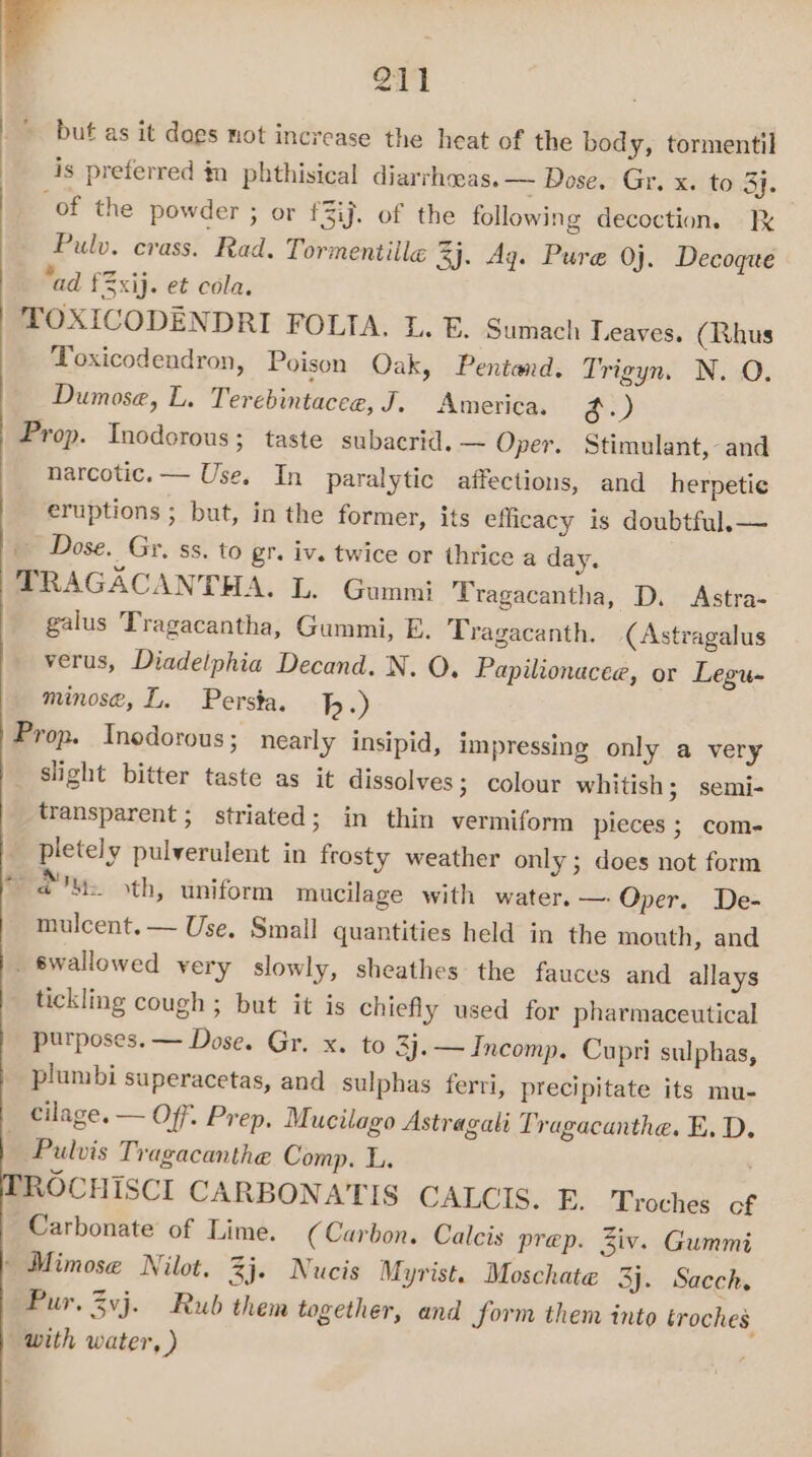 , et but as it dogs not increase the heat of the body, tormentil is preferred in phthisical diarrheas. — Dose. Gr. x. to 3}. of the powder ; or f3ij. of the following decoction. Ik Pulv. crass. Rad. Tormentiile 3j. Aq. Pure Oj. Decoge “ad £2xij. et cola. TOXICODENDRI FOLIA. L. E. Sumach Leaves. (Rhus Toxicodendron, Poison Oak, Pentand. Trigyn. N. O. Dumose, L. Terebintacee, J. America. A) Prop. Inodorous; taste subacrid. ~ Oper. Stimulant, and narcotic. — Use. In paralytic affections, and herpetie eruptions ; but, in the former, its efficacy is doubtful.— | Dose. Gr. ss. to gr. iv. twice or thrice a day. TRAGACANTHA. L. Gummi Tragacantha, D. Astra- galus Tragacantha, Gummi, E. Tragacanth. (Astragalus verus, Diadelphia Decand. N. O. Papilionacee, or Legu- minose, L. Persta. 1.) Prop. Inedorous ; nearly insipid, impressing only a very _ slight bitter taste as it dissolves; colour whitish; semi- transparent; striated; in thin vermiform pleces ; com- pletely pulverulent in frosty weather only; does not form ru, ‘th, uniform mucilage with water. — Oper. De- mulcent. — Use. Small quantities held in the mouth, and _ swallowed very slowly, sheathes the fauces and allays tickling cough ; but it is chiefly used for pharmaceutical purposes. — Dose. Gr. x. to 3j.— Incomp. Cupri sulphas, plumbi superacetas, and sulphas ferri, precipitate its mu- cilage. — Off. Prep, Mucilago Astragali Tragacanthe. E. D. Pulvis Tragacanthe Comp. L. ' ROCHISCI CARBONATIS CALCIS. E. Troches of Carbonate of Lime. (Carbon. Calcis prep. Ziv. Gummi » Mimose Nilot. 3j. Nucis X yvist. Moschate 3j. Sacch. Pur. Zvj. Rub them together, and form them into troches. with water, )