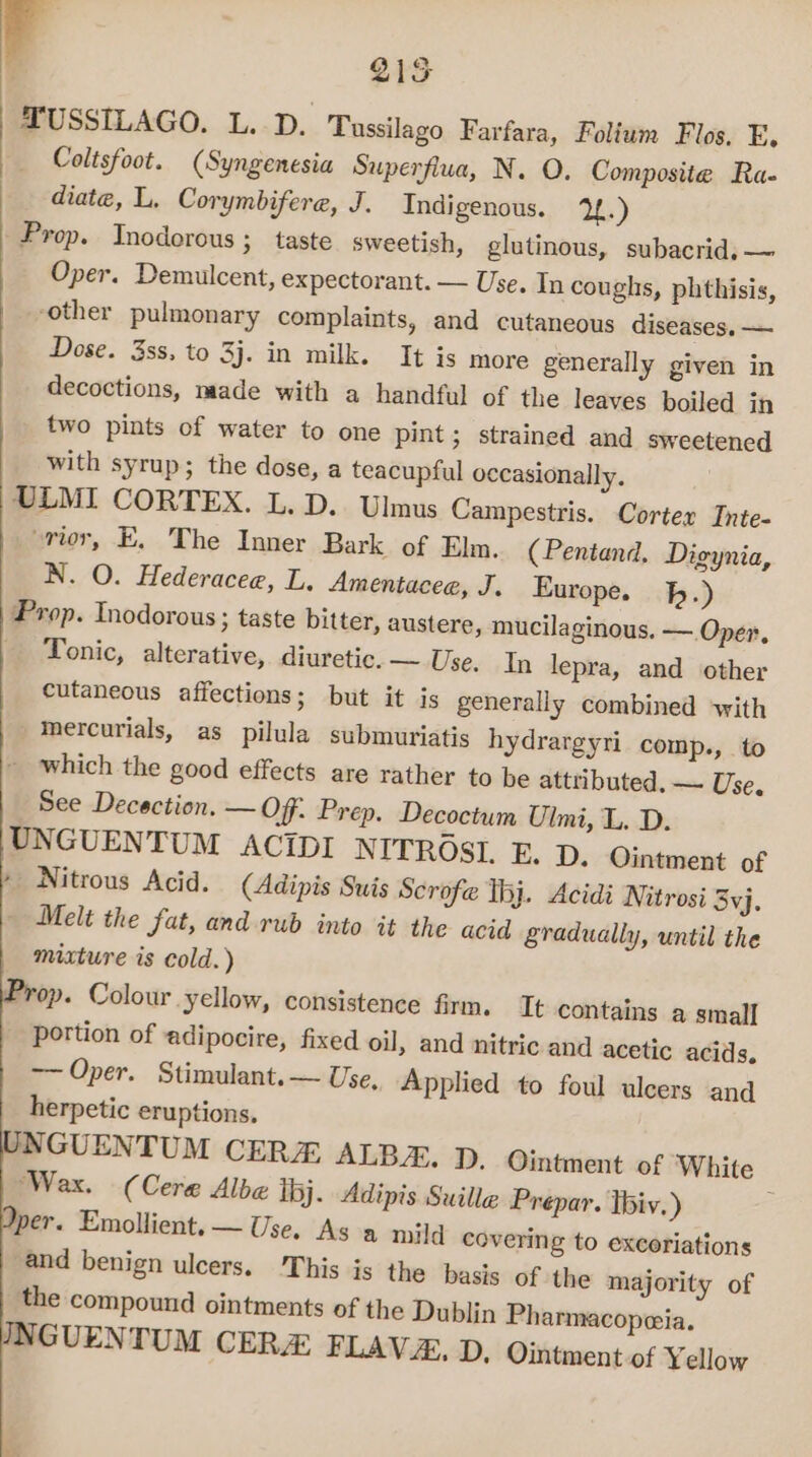 F 21S TUSSILAGO. L. D. Tussilago Farfara, Folium Flos. E. Coltsfoot. (Syngenesia Superfiua, N. O. Composite Ra- diate, L. Corymbifere, J. Indigenous. 1.) Prop. Inoderous » taste sweetish, glutinous, subacrid. —~ Oper. Demulcent, expectorant. — Use. In coughs, phthisis, other pulmonary complaints, and cutaneous diseases. — Dose. 3ss, to 3j. in milk. It is more generally given in decoctions, made with a handful of the leaves boiled in two pints of water to one pint; strained and sweetened with syrup; the dose, a teacupful occasionally. ULMI CORTEX. L. D.. Ulmus Campestris. Corter Inte- “rior, E, The Inner Bark of Elm. (Pentand. Digynia, N. O. Hederacee, L, Amentacee, J. Europe. bh.) Prop. Inodorous ; taste bitter, austere, mucilaginous. — Oper, _ Tonic, alterative, diuretic. — Use. In lepra, and other cutaneous affections; but it is generally combined with -mercurials, as pilula submuriatis hydrargyri_ comp., to _ which the good effects are rather to be attributed. — Use. See Decection. — Of. Prep. Decoctum Ulmi, L. D. UNGUENTUM ACIDI NITROSI. E. D. Ointment of » Nitrous Acid. (Adipis Suis Scrofe hj. Acidi Nitrosi 3vj. - Melt the fat, and-rub into it the acid gradually, until the mixture is cold.) Frop. Colour yellow, consistence firm. It contains a small portion of adipocire, fixed oil, and nitric and acetic acids, —— Oper. Stimulant. — Use, Applied to foul ulcers and herpetic eruptions. INGUENTUM CER ALBA. D. Ointment of White ‘Wax. (Cere Albe tbj. Adipis Suille Prepar. Ibiv.) per. Emollient. — Use. As a mild covering to excoriations and benign ulcers. This is the basis of the majority of the compound ointments of the Dublin Pharmacopeia. JNGUENTUM CERA FLAVA. D, Ointment of Yellow