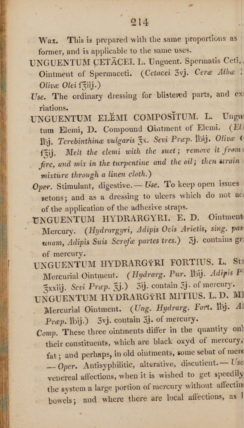 14 Wax. This is prepared with the same proportions as | former, and is applicable to the same uses. UNGUENTUM CETACEL L. Unguent. Spermatis Ceti, Ointment of Spermaceti. (Cetacei 3vj. Cere@ Aibe , Olive Olei £Ziij.) Use. The ordinary dressing for’ blisteved parts, and ex - Yiations. UNGUENTUM ELEMI COMPOSITUM. L. Ungw tum Elemi, D. Compound Ointment of Elemi. (Ell Ibj. Terebinthine vulgaris 3x. Sevi Prep. hij. Olive ¢ “fZij. Melt the elemi with the suet; remove it frem: fire, and mix in the turpentine and the oil; then sirain: mixture through a linen cloth.) ~ Oper. Stimulant, digestive. — Use. To keep open issues setons; and as a dressing to ulcers which do not ac of the application of the adbesive straps. .UNGUENTUM HYDRARGYRI. E. D. Ointment Mercury. (Hydrargyri, Adipis Ovis Arietis, sing. pan unam, Adipis Suis Scrofe partes tres.) 3). contains gr of mercury. } UNGUENTUM HYDRARGYRI FORTIUS. L. Sti Mercurial Ointment. (Hydrarg. Pur. tbij. Adipis Pt Sxxiij. Sevi Prep. 3j.) 3ij. contain 3j. of mercury. — UNGUENTUM HYDRARGYRI MITIUS. L. D. M3 Mercurial Ointment. (Ung. Hydrarg. Fort. thj. Ai Prep. tbij.) 3vj. contain 3j. of mercury. Comp. These three ointments differ in the quantity on! their constituents, which are black oxyd of mercury; fat; and perhaps, in old ointments, some sebat of mere — Oper. Antisyphilitic, alterative, discutient. — Use venereal affections, when it is wished to get speedily the system a large portion of mercury without affectin bowels; and where there are local affections, as |