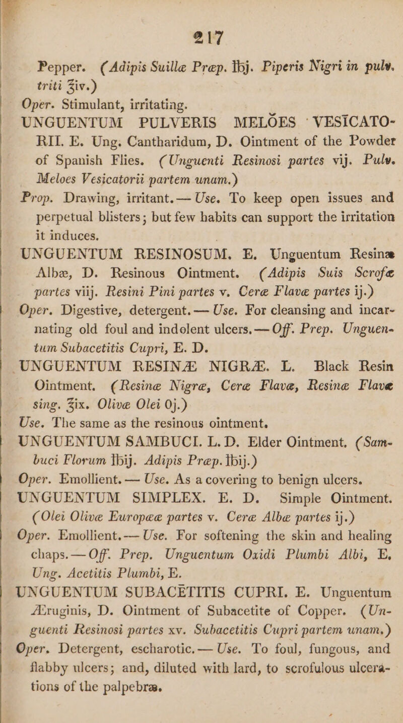 217 Pepper. (Adipis Suille Prep. Ibj. Piperis Nigri in pulv. triti Ziv.) Oper. Stimulant, irritating. UNGUENTUM PULVERIS MELOES ' VESICATO- RIL. E. Ung. Cantharidum, D. Ointment of the Powder of Spanish Flies. (Unguenti Resinosi partes vij. Pulv. Meloes Vesicatorii partem unam.) Prop. Drawing, irritant.— Use. To keep open issues and perpetual blisters; but few habits can support the irritation it induces. UNGUENTUM RESINOSUM. E. Unguentum Resine Albe, D. Resinous Ointment. (Adipis Suis Scrofe partes viij. Resini Pini partes v. Cere Flave partes ij.) Oper. Digestive, detergent.— Use. For cleansing and incar- nating old foul and indolent ulcers. — Of. Prep. Unguen- tum Subacetitis Cupri, E. D. Ointment. (Resine Nigre, Cere Flave, Resine Flave sing. Zix. Olive Olei 0j.) Use. The same as the resinous ointment. UNGUENTUM SAMBUCL. L. D. Elder Ointment, (Sam- buci Florum jbij. Adipis Prep. hij.) Oper. Emollient.— Use. As acovering to benign ulcers. UNGUENTUM SIMPLEX. E. D. Simple Ointment. (Ole: Olive Europee partes v. Cere Albe partes ij.) Oper. Emollient.— Use. For softening the skin and healing chaps. — Off. Prep. Unguentum Oxidi Plumbi Albi, E, Ung. Acetitis Plumbi, B. UNGUENTUM SUBACETITIS CUPRI. E. Unguentum Airuginis, D. Ointment of Subacetite of Copper. (Un- guenti Resinosi partes xv. Subacetitis Cupri partem unam. ) Oper. Detergent, escharotic.— Use. To foul, fungous, and flabby ulcers; and, diluted with lard, to scrofulous ulcera- tions of the palpebra.