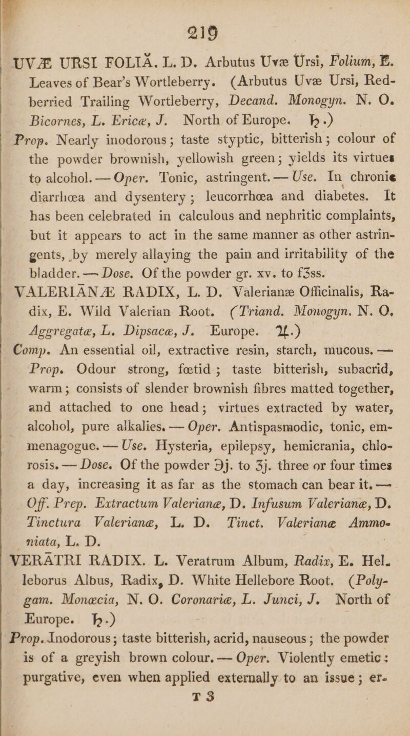 UV URSI FOLIA. L. D. Arbutus Uve Ursi, Folium, E. Leaves of Bear’s Wortleberry. (Arbutus Uve Ursi, Red- berried Trailing Wortleberry, Decand. Monogyn. N. O. Bicornes, L. Erice, J. North of Europe. -) Prop. Nearly inodorous; taste styptic, bitterish ; colour of the powder brownish, yellowish green; yields its virtues to alcohol.— Oper. Tonic, astringent.— Use. In chronie diarrhoea and dysentery ; leucorrhoea and diabetes. It has been celebrated in calculous and nephritic complaints, but it appears to act in the same manner as other astrin- gents, by merely allaying the pain and irritability of the bladder. — Dose. Of the powder gr. xv. to f3ss. VALERIAN Z RADIX, L. D. Valerian Officinalis, Ra- dix, E. Wild Valerian Root. (Triand. Monogyn. N. O, Aggregate, L. Dipsace, J. Europe. 2.) Comp. An essential oil, extractive resin, starch, mucous, — Prop. Odour strong, feetid ; taste bitterish, subacrid, warm ; consists of slender brownish fibres matted together, and attached to one head; virtues extracted by water, alcohol, pure alkalies. — Oper. Antispasmodic, tonic, em- menagogue. — Use. Hysteria, epilepsy, hemicrania, chlo- rosis.—— Dose. Of the powder 9j. to 3j. three or four times a day, increasing it as far as the stomach can bear it.— Of. Prep. Extractum Valeriane, D. Infuswm Valeriane, D. Tinctura Valeriane, L. D. Tinet. Valeriane Ammo- _niata, L. D. : VERATRI RADIX. L. Veratrum Album, Radiv, E. Hel. leborus Albus, Radix, D. White Hellebore Root. (Poly- gam. Monecia, N. O. Coronarie, L. Junci, J. North of Europe. h-) ; Prop. Inodorous ; taste bitterish, acrid, nauseous; the powder is of a greyish brown colour.— Oper. Violently emetic : purgative, even when applied externally to an issue; er- T3