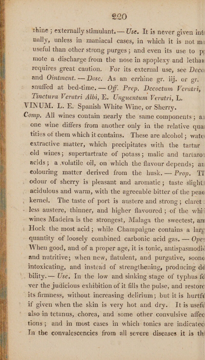 thine ; externally stimulant. — Use. It is never given int nally, unless in maniacal cases, in which it is not me useful than other strong purges ; and even its use to pr mote a discharge from the nose in apoplexy and lethan requires great caution. For its external use, see Deca and Ointment. — Dose. As an errhine gr. iij. or er. snuffed at bed-time.— Off. Prep. Decoctum Veratri, Tinctura Veratri Albi, E. Ungwentum Veratri, L. VINUM. L. E. Spanish White Wine, or Sherry. Comp. All wines contain nearly the same components; a: one wine differs from another only in the relative qua: tities of them which it contains. These are alcohol ; wate: extractive matter, which precipitates with the tartar old wines; supertartrate of potass; malic and tartaro® acids; a volatile oil, on which the flavour depends; an eolouring matter derived from the husk.— Prop. TI odour of sherry is pleasant and aromatic; taste slight: acidulous and warm, with the agreeable bitter of the peae . kernel. The taste of port is austere and strong ; claret: - less austere, thinner, and higher flavoured ; of the whi! wines Madeira is the strongest, Malaga the sweetest, am : Hock the most acid; while Champaigne contains a larg quantity of loosely coubined carbonic acid gas. — Ope: When good, and of a proper age, it is tonic, antispasmodii and nutritive; when new, flatulent, and purgative, soone intoxicating, and instead of strengthening, producing dé '. bility. — Use. Im the low and sinking stage of typhus fe ver the judicious exhibition of it fills the pulse, and restore its firmness, without increasing delirium; but it is hurtfi if given when the skin is very hot and dry. It is usefv also in tetanus, chorea, and some other convulsive affec tions; and in must cases in which tonics are indicated - Tn the convalescencies from all severe diseases it is th’