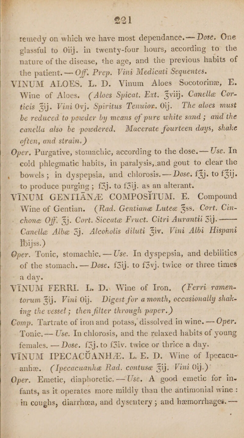 r @21 en remedy on which we have most dependance.— Dose. One glassful to Oiij. in twenty-four hours, according to the nature of the disease, the age, and the previous habits of the patient. — Of. Prep. Vini Medicati Sequentes. VINUM ALOES. L. D. Vinum Aloes Socotorine, FE. Wine of Aloes. (Aloes Spicat. Ext. 3viij. Canelle Cor- ticis Zij. Vini Ovj. Spiritus Tenwior. Oij. The alees must be reduced to powder by means of pure white sand ; and the canella also be powdered. Macerate fourteen days, shake often, and strain. ) _ Oper. Purgative, stomachic, according to the dose. oe In cold phlegmatic habits, in paralysis, and gout to clear the . bowels; in ere and chlorosis. -— Dose. £3}. to £31). to produce purging ; £3). to f3ij. as an alterant. VINUM GENT IANA COMPOSITUM. E. Compound Wine of Gentian. (Rad. Gentiane Lutee 3ss. Cort. Cin- . chone Off. 3}. Cort. Siccate Fruct. Citrt Aurantii Si). Canelle Alba 3j. Alcoholis diluti Ziv. Vini Albi Hispani Thijss.) Oper. Tonic, stomachic. — Use. In dyspepsia, and debilities _ of the stomach. — Dose. f3ij. to f3vj. twice or three times a day. VINUM FERRI. L. D. Wine of Iron, (Ferri ramen- torum Zij. Vini 0ij. Digest for a month, occasionally shak- ing the vessel; then filter through paper.) Comp. Tartrate of iron and potass, dissolved in wine. — Oper. Tonic. — Use. In chlorosis, and the relaxed habits of young females, — Dose. £3}. to f3iv. twice or thrice a day. VINUM IPECACUANHZ. L. E. D. Wine of Ipecacu- anhe. (Ipecacuanhe Rad. contuse 3ij. Vini 0ij.)’ Oper. Emetic, diaphoretic.—Use. A good emetic for inv fants, as it operates more mildly than the antimonial wine : in coughs, diarrhoea, and dysentery ; and hemorrhages. —