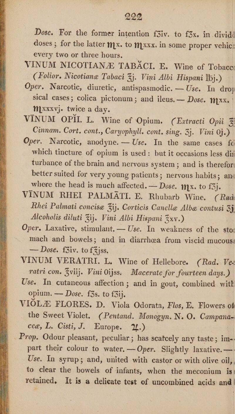 Dose. For the former intention f3iv. to f3x. individ - doses ; for the latter myx. to xxx. in some proper vehicz every two or three hours. VINUM NICOTIANA TABACI. E. Wine of Tobace: (Folior. Nicotiang Tabaci 3}. Vini Albi Hispani ibj.) Oper. Narcotic, diuretic, antispasmodic. — Use. In drop sical cases; colica pictonum; and ileus. — Dose. MY XX. | MLxxxvj. twice a day. VINUM OPI. L. Wine of Opium. (Extracti Opi # Cinnam. Cort. cont., Caryophyll. cont. sing. 3}. Vini 0j.) Oper. Narcotic, anodyne. — Use. In the same cases fe which tincture of opium is used: but it occasions less dis turbance of the brain and nervous system ; and is therefor: better suited for very young patients; nervous habits 3 ani where the head is much affected. — Dose. Mx. to £3}. VINUM RHEI PALMATI. E. Rhubarb Wine. (Rad Rhei Palmati concise 3ij. Corticis Canelle Albe@ contusi 3}. Alcoholis diluti 3ij. Vini Albi Hispani 3xv.) Oper. Laxative, stimulant. — Use. In weakness of the sto: mach and bowels; and in diarrhea from viscid mucous: — Dose. f3iv. to £3jss, VINUM VERATRI. L. Wine of Hellebore. (Rad. Ve- ratri con. Zviij. Vini Oijss. Macerate for fourteen days.) Use. In cutaneous affection; and in gout, combined witk opium. — Dose. f3s. to f3ij. VIOLA FLORES. D. Viola Odorata, Flos, E. Flowers of the Sweet Violet. (Pentand. Monogyn. N. O. Campana- cee, L. Cisti, J. Europe. 12.) Prop. Odour pleasant, peculiar ; has scatcely any taste; im-- part their colour to water.—Oper. Slightly laxative. —. Use. In syrup; and, united with castor or with olive oil, , to clear the bowels of infants, when the meconium is! retained. It is a delicate test of uncombined acids and|