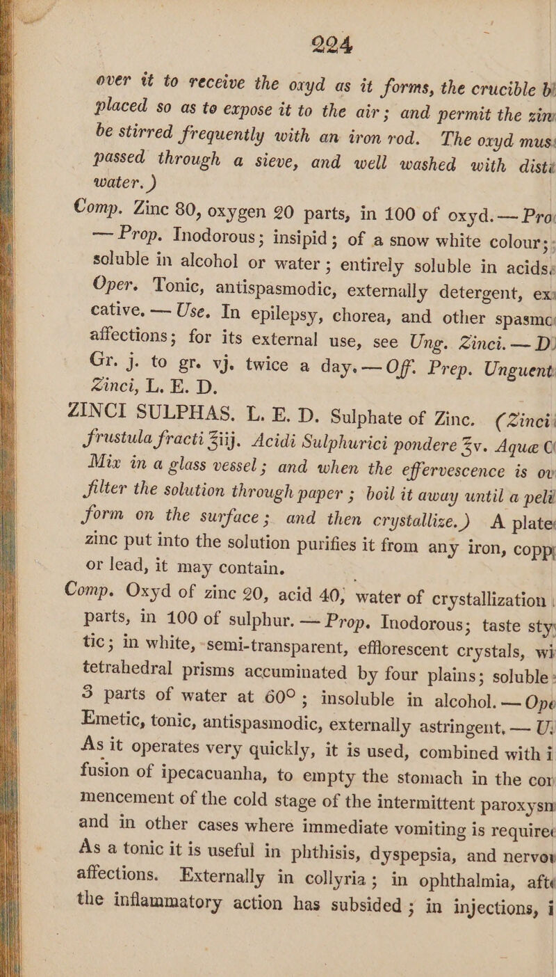 294 over tt to receive the oxyd as it forms, the crucible b! placed so as to expose it to the air 3 and permit the zim be stirred frequently with an iron rod. The oxyd mus: passed through a sieve, and well washed with disté water. ) ) Comp. Zinc 80, oxygen 20 parts, in 100 of oxyd.— Pra: — Prop. Inodorous ; insipid ; of a snow white colour st soluble in alcohol or water 3 entirely soluble in acids, Oper. Tonic, antispasmodic, externally detergent, ex: cative. — Use, In epilepsy, chorea, and other spasmo affections; for its external use, see Ung. Zinci. — D) Gr. j. to gr. vj. twice a day. — Off. Prep. Unguent: xinci, LE. D, ZINCI SULPHAS. L. E. D. Sulphate of Zinc. (Zincii Srustula fracti Ziij. Acidi Sulphurici pondere Zv. Aque © Mix in a glass vessel; and when the effervescence is ov Jilter the solution through paper ; boil it away until a peli form on the surface; and then crystallize.) A plate: zinc put into the solution purifies it from any iron, coppi or lead, it may contain. Comp. Oxyd of zinc 20, acid 40, water of crystallization | parts, in 100 of sulphur. — Prop. Inodorous; taste sty: tic; in white, semi-transparent, efflorescent crystals, wi tetrahedral prisms accuminated by four plains; soluble: 3 parts of water at 60°; insoluble in alcohol. — Ope Emetic, tonic, antispasmodic, externally astringent, — U; As it operates very quickly, it is used, combined with i fusion of ipecacuanha, to empty the stomach in the cor mencement of the cold stage of the intermittent paroxysm and in other cases where immediate vomiting is requiree As a tonic it is useful in phthisis, dyspepsia, and nervov affections. Externally in collyria ; in ophthalmia, afte the inflammatory action has subsided 3 in injections, i