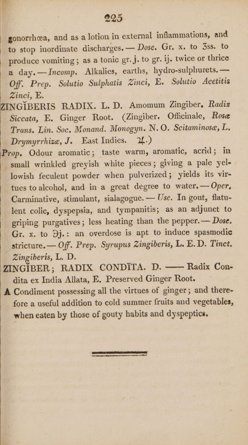 gonorrheea, and as a lotion in external inflammations, and to stop inordinate discharges. — Dose. Gr. x. to 3s. to produce vomiting ; as a tonic gr. j. to gr. ij. twice or thrice a day.—JIncomp. Alkalies, earths, hydro-sulphurets. — Off. Prep. Solutio Sulphatis Zinci, E. Solutio Acetitis Zinci, E. INGIBERIS RADIX. L. D. Amomum Zingiber. Radix Siccata, E, Ginger Root. (Zingiber. Officinale, Rose Trans. Lin. Soc. Monand. Monogyn. N. O. Scitaminose, L. Drymyrrhize, J. East Indies. 2.) Prop. Odour aromatic; taste warm, aromatic, acrid; in small wrinkled greyish white pieces; giving a pale yel- lowish feculent powder when pulverized; yields its vir- tues to alcohol, and in a great degree to water.— Oper, Carminative, stimulant, sialagogue. — Use. In gout, flatu- lent colic, dyspepsia, and tympanitis; as an adjunct to griping purgatives; less heating than the pepper.— Dose. Gr. x. to Dj.: an overdose is apt to induce spasmodic stricture. — Off. Prep. Syrupus Zingiberis, L. E. D. Tinct. Zingiberis, L. D. ZINGIBER; RADIX CONDITA. D. Radix Con- dita ex India Allata, E, Preserved Ginger Root. A Condiment possessing all the virtues of ginger; and there- fore a useful addition to cold summer fruits and vegetables, when eaten by those of gouty habits and dyspeptics.