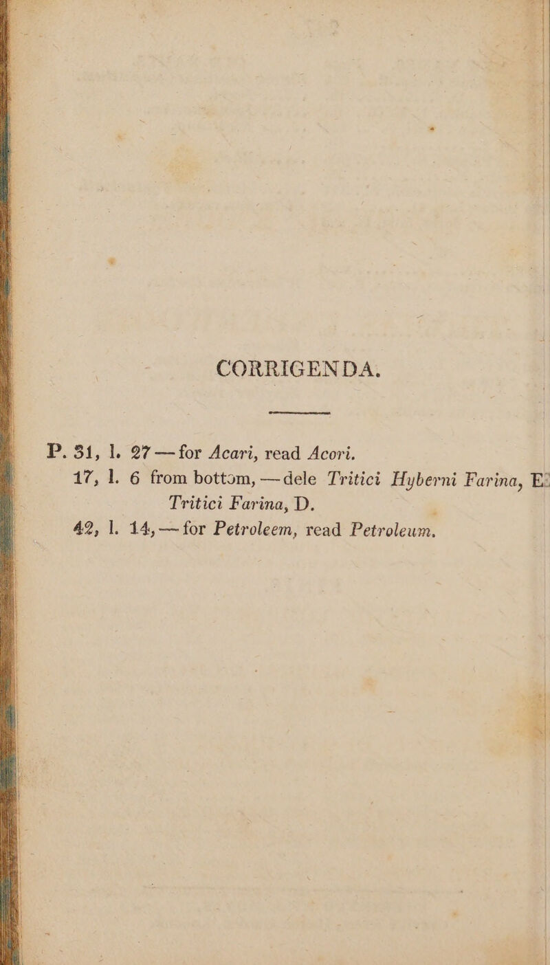 CORRIGENDA. P. 31, 1. 27—for Acari, read Acori. 17, 1. 6 from bottom, —dele Tritici Hyberni Farina, E: Tritici Farina, D. ' 42, 1. 14,—for Petroleem, read Petroleum. iS oma a