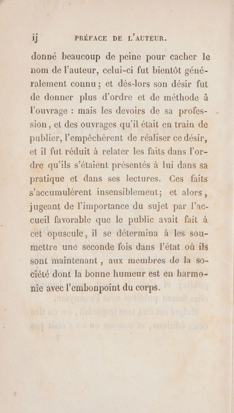 ij PRÉFACE DE L'AUTEUR. donné beaucoup de peine pour cacher le nom de l’auteur, celui-ci fut bientôt géné- ralement connu ; et dès-lors son désir fut de donner plus d'ordre et de méthode à l'ouvrage : mais les devoirs de sa profes- sion , et des ouvrages qu’il était en train de publier, l’empéchèrent de réaliser ce désir, et il fut réduit à relater les faits dans l’or- dre qu'ils s'étaient présentés à lui dans sa pratique et dans ses lectures. Ces faits s’accumulérent insensiblement; et alors, jugeant de l’importance du sujet par l’ac- cueil favorable que le public avait fait à cet opuscule, il se détermina à les sou- mettre uné seconde fois dans l’état où ils sont maintenant , aux membres de la so- ciété dont la bonne humeur est en harmo- nie avec l’embonpoint du corps.