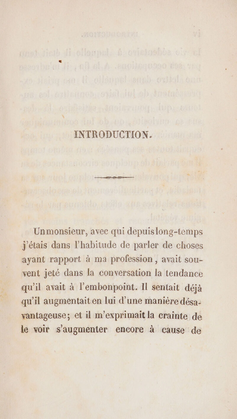 INTRODUCTION. Unmonsieur, avec qui depuislong-temps j'étais dans l'habitude de parler de choses ayant rapport à ma profession, avait sou- vent jeté dans la conversation la tendance qu'il avait à l'embonpoint. Il sentait déjà qu'il augmentait en lui d'une manière désa- vantageuse; et il m’exprimait la crainte de le voir s’augmenter encore à cause de