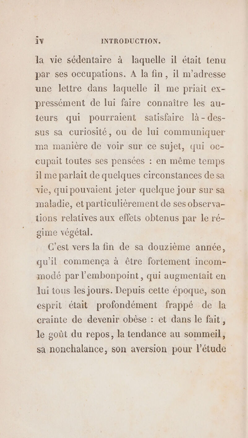 e la vie sédentaire à laquelle il était tenu par ses occupations. À Ja fin, il n’adresse une lettre dans laquelle 1l me priait ex- pressément de lui faire connaître les au- teurs qui pourraient satisfaire là -des- sus sa curiosité, ou de lui communiquer ma manière de voir sur ce sujet, qui oc- cupait toutes ses pensées : en même temps il me parlait de quelques circonstances de sa vie, quipouvaient jeter quelque jour sur sa maladie, et particulièrement de ses observa- tions relatives aux effets obtenus par le ré- giine végétal. C’est vers la fin de sa douzième année, qu’il commença à être fortement incom- modé par l’embonpoint, qui augmentait en lui tous les jours. Depuis cette époque, son esprit était profondément frappé de la crainte de devenir obèse : et dans le fait, le goût du repos, la tendance au sommeil, sa nonchalance, son aversion pour l'étude