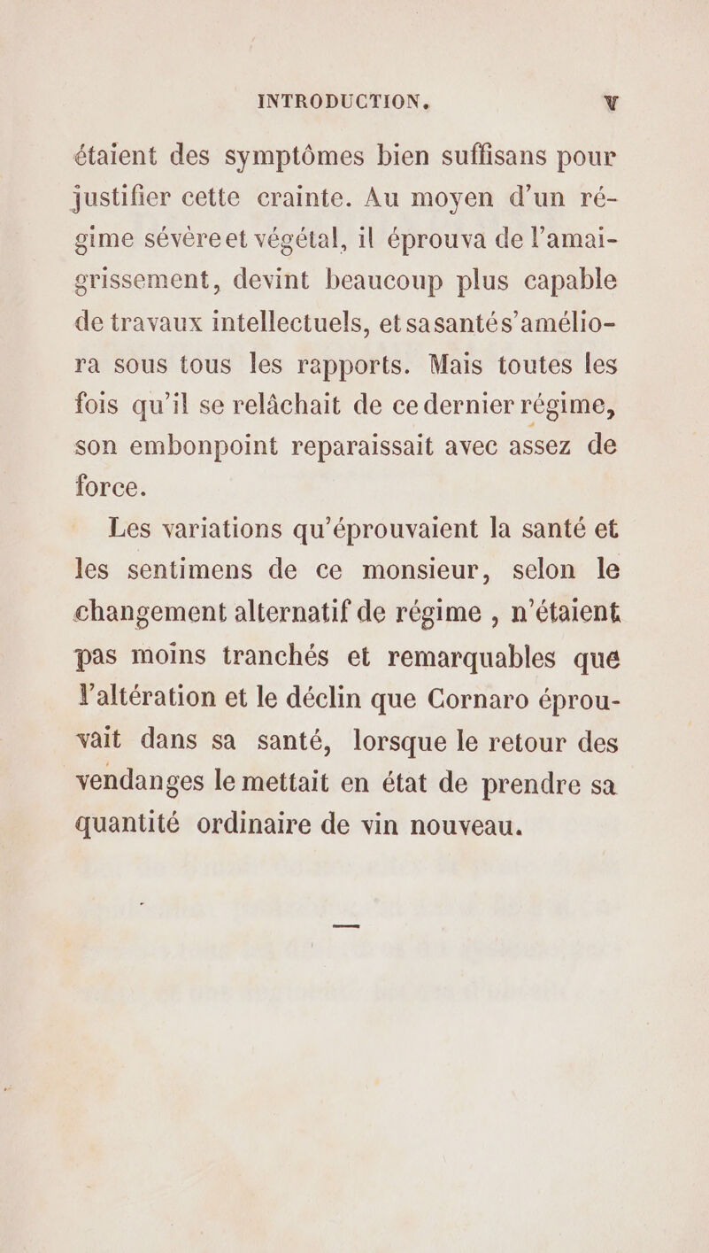 étaient des symptômes bien suffisans pour justifier cette crainte. Au moyen d’un ré- gime sévère et végétal, il éprouva de l’amai- grissement, devint beaucoup plus capable de travaux intellectuels, etsasantés’amélio- ra sous tous les rapports. Mais toutes les fois qu'il se relâchait de ce dernier régime, son embonpoint reparaissait avec assez de force. Les variations qu'éprouvaient la santé et les sentimens de ce monsieur, selon le changement alternatif de régime , n'étaient pas moins tranchés et remarquables que V'altération et le déclin que Cornaro éprou- vait dans sa santé, lorsque le retour des vendanges le mettait en état de prendre sa quantité ordinaire de vin nouveau.