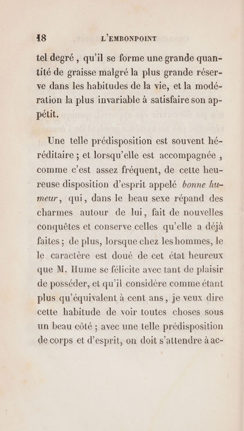 tel degré , qu’il se forme une grande quan- tité de graisse malgré la plus grande réser- ve dans les habitudes de la vie, et la modé- ration la plus invariable à satisfaire son ap- pétit. Une telle prédisposition est souvent hé- réditaire ; et lorsqu'elle est accompagnée , comme c'est assez fréquent, de cette heu- reuse disposition d’esprit appelé bonne hu- meur, qui, dans le beau sexe répand des charmes autour de lui, fait de nouvelles conquêtes et conserve celles qu’elle a déjà faites ; de plus, lorsque chez les hommes, le le caractère est doué de cet état heureux que M, Hume se félicite avec tant de plaisir de posséder, et qu’il considère comme étant plus qu'équivalent à cent ans, je veux dire cette habitude de voir toutes choses sous un beau côté ; avec une telle prédisposition de corps et d'esprit, on doit s'attendre à ac-