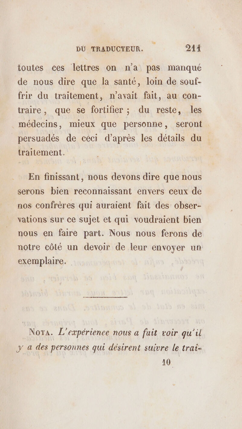 DÜ TRADUCTEUR. | 244 toutes ces lettres on na pas manqué de nous dire que la santé, loin de souf- frir du traitement, n'avait fait, au con- traire, que se fortifier ; du reste, les médecins, mieux que personne, seront persuadés de céci d’après les détails du traitement. En finissant, nous devons dire que nous serons bien reconnaissant envers ceux de nos confrères qui auraient fait des obser- vations sur ce sujet et qui voudraient bien nous en faire part. Nous nous ferons de notre côté un devoir de leur envoyer un exemplaire. Nota. L'expérience nous a fuit voir qu’il y a des personnes qui désirent suivre le trai- 10