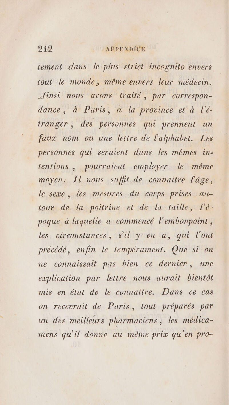 tement dans le plus strict incognito envers tout le monde, même envers leur médecin. Ainsi nous avons traité, par correspon- dance, à Paris, à la province et à l'é- iranger , des personnes qui prennent un faux nom ou une lettre de l'alphabet. Les personnes qui seraient dans les mêmes in- tentions , pourraient employer le même moyen. Îl nous suffit de connaitre l'âge, le sexe , les mesures du corps prises au- tour de la poitrine et de la taille, l'é- poque à laquelle a commencé l’embonpoint , les circonstances, s'il y en a, qui l'ont précédé, enfin le tempérament. Que si on ne connaissait pas bien ce dernier, une explication par lettre nous aurait bientôt mis en élat de le connaître. Dans ce cas on recevrait de Paris, tout préparés par un des meilleurs pharmaciens , les médica- mens qu'il donne au même prix qu'en pro-