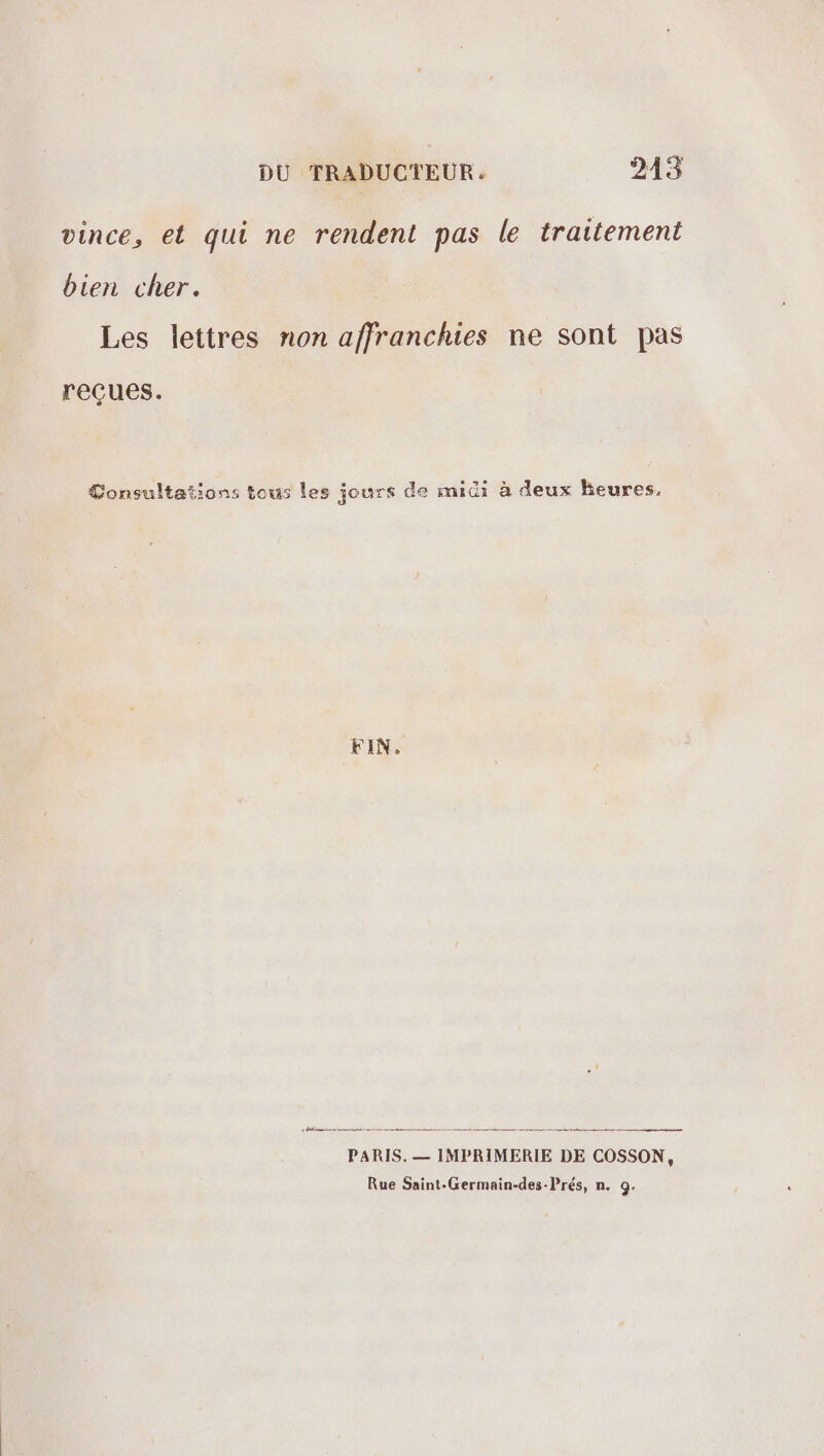 vince, et qui ne rendent pas le traitement bien cher. Les lettres non affranchies ne sont pas reçues. Consultations tous les jours de mic: à deux heures, FIN. D: a tnt PARIS. — IMPRIMERIE DE COSSON, Rue Saint-Germain-des-Prés, n. Q.