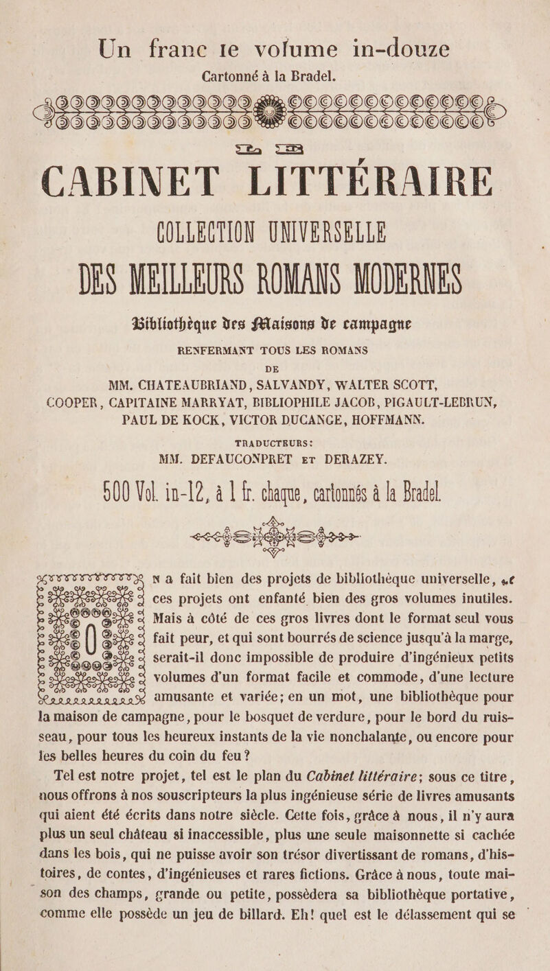 Un franc 1e volume in-douze Cartonné à la Bradel. S 29999000 299000 _1OOCO0O0CO00O0E000E 390900000920000% OOOOO0OOO0COCOC CABINET LITTÉRAIRE COLLECTION UNIVERSELLE DES MEILLEURS ROMANS MODERNES Bibliothèque des Maisons de campagne RENFERMANT TOUS LES ROMANS DE MM. CHATEAUBRIAND, SALVANDY, WALTER SCOTT, COOPER, CAPITAINE MARRYAT, BIBLIOPHILE JACOB, PIGAULT-LEBRUN, PAUL DE KOCK, VICTOR DUCANGE, HOFFMANN. TRADUCTEURS: MM. DEFAUCONPRET Er DERAZEY. 500 Vol. in-[2, à À fr. chaque, cartonnés à la Bradel (® GEVTEETÉETETR N à fait bien des projets de bibliothèque universelle, 4e ê F ces projets ont enfanté bien des gros volumes inutiles. Æ ces SU À « Mais à côté de ces gros livres dont le format seul vous (5 à fait peur, et qui sont bourrés de science jusqu'à la marge, : ®ae 4 serait-il donc THPOSAIE de produire d'ipssnions petits S Ps à amusante et variée; en un mot, une bibliothèque pour la maison de campagne, pour le bosquet de verdure, pour le bord du ruis- seau, pour tous les heureux instants de la vie nonchalante, ou encore pour les belles heures du coin du feu ? Tel est notre projet, tel est le plan du Cabinet littéraire; sous ce titre, nous offrons à nos souscripteurs la plus ingénieuse série de livres amusants qui aient été écrits dans notre siècle. Cette fois, grâce à nous, il n’y aura plus un seul château si inaccessible, plus une seule maisonnette si cachée dans les bois, qui ne puisse avoir son trésor divertissant de romans, d’his- toires, de contes, d’ingénieuses et rares fictions. Grâce à nous, toute mai- son des champs, grande ou petite, possèdera sa bibliothèque portative, comme elle possède un jeu de billard. Eh! quel est le délassement qui se