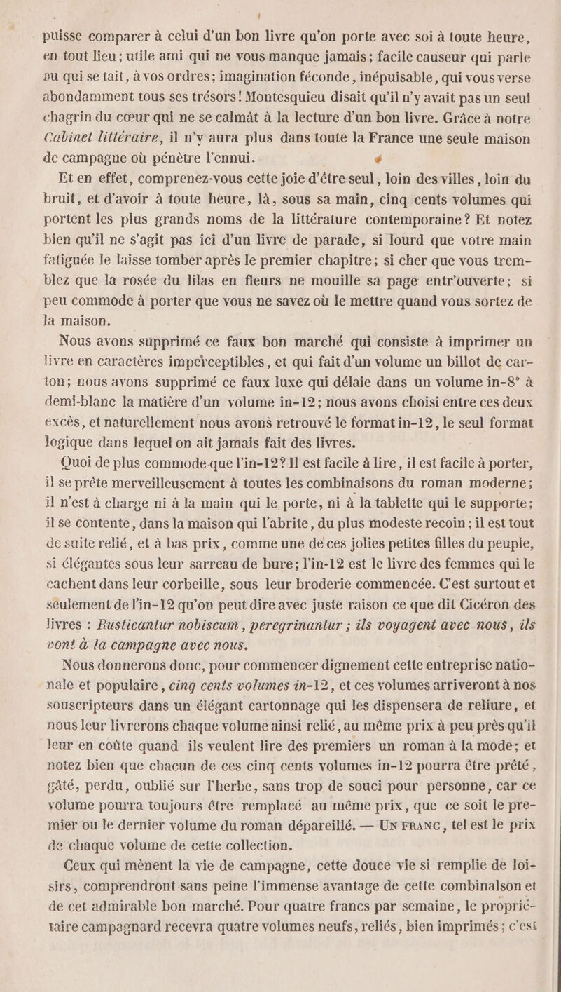 Ll puisse comparer à celui d’un bon livre qu’on porte avec soi à toute heure, en tout lieu ; utile ami qui ne vous manque jamais; facile causeur qui parle pu qui se tait, à vos ordres; imagination féconde, inépuisable, qui vous verse abondamment tous ses trésors! Montesquieu disait qu’il n’y avait pas un seul chagrin du cœur qui ne se calmât à la lecture d’un bon livre. Grâce à notre Cabinet littéraire, il n’y aura plus dans toute la France une seule maison de campagne où pénètre l'ennui. * Et en effet, comprenez-vous cette joie d’être seul, loin des villes, loin du bruit, et d’avoir à toute heure, là, sous sa maïn, cinq cents volumes qui portent les plus grands noms de la littérature contemporaine ? Et notez bien qu'il ne s’agit pas ici d’un livre de parade, si lourd que votre main fatiguée le laisse tomber après le premier chapitre; si cher que vous trem- blez que la rosée du lilas en fleurs ne mouille sa page entr’ouverte; si peu commode à porter que vous ne savez où le mettre quand vous sortez de Ja maison. Nous avons supprimé ce faux bon marché qui consiste à imprimer un livre en caractères imperceptibles, et qui fait d’un volume un billot de car- ton; nous avons supprimé ce faux luxe qui délaie dans un volume in-8° à demi-blanc la matière d’un volume in-12; nous avons choisi entre ces deux excès, et naturellement nous avons retrouvé le format in-12, le seul format logique dans lequel on ait jamais fait des livres. Quoi de plus commode que l’in-12? Il est facile à lire, il est facile à porter, i} se prête merveilleusement à toutes les combinaisons du roman moderne; il n'est à charge ni à la main qui le porte, ni à la tablette qui le supporte ; il se contente, dans la maison qui l'abrite, du plus modeste recoin ; il est tout de suite relié, et à bas prix, comme une de ces jolies petites filles du peuple, si élégantes sous leur sarreau de bure; l'in-12 est le livre des femmes qui le cachent dans leur corbeille, sous leur broderie commencée. C’est surtout et seulement de l’in-12 qu’on peut dire avec juste raison ce que dit Cicéron des livres : Rusticantur nobiscum , peregrinantur ; ils voyagent avec nous, ils von! à la campagne avec nous. Nous donnerons donc, pour commencer dignement cette entreprise natio- nale et populaire , cinq cents volumes in-12, et ces volumes arriveront à nos souscripteurs dans un élégant cartonnage qui les dispensera de reliure, et nous leur livrerons chaque volume ainsi relié, au même prix à peu près qu'il leur en coûte quand ils veulent lire des premiers un roman à la mode; et notez bien que chacun de ces cinq cents volumes in-12 pourra être prêté, gâté, perdu, oublié sur l'herbe, sans trop de souci pour personne, car ce volume pourra toujours être remplacé au même prix, que ce soit le pre- mier ou le dernier volume du roman dépareillé. — Ux FRANG, tel est le prix de chaque volume de cette collection. Ceux qui mènent la vie de campagne, cette douce vie si remplie de loi- sirs, comprendront sans peine l'immense avantage de cette combinalson et de cet admirable bon marché. Pour quatre francs par semaine, le proprié- taire campagnard recevra quatre volumes neufs, reliés, bien imprimés ; c'esi