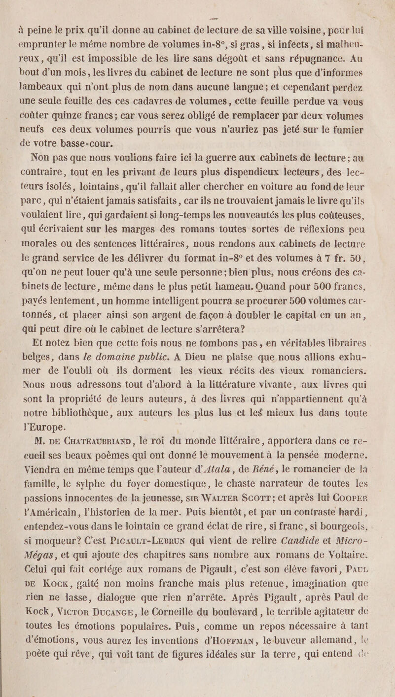 à peine le prix qu’il donne au cabinet de lecture de sa ville voisine, pour lui emprunter le même nombre de volumes in-8°, si gras, Si infects, si malheu- reux, qu'il est impossible de les lire sans dégoût et sans répugnance. Au bout d’un mois, les livres du cabinet de lecture ne sont plus que d’informes lambeaux qui n’ont plus de nom dans aucune langue ; ét cependant perdez une seule feuille des ces cadavres de volumes, cette feuille perdue va vous coûter quinze francs; car vous serez obligé de remplacer par deux volumes neufs ces deux volumes pourris que vous n’auriez pas jeté sur le fumier de votre basse-cour. Non pas que nous voulions faire ici la guerre aux cabinets de lecture ; au contraire, tout en les privant de leurs plus dispendieux lecteurs, des lec- teurs isolés, lointains, qu’il fallait aller chercher en voiture au fond de leur parc, qui n'étaient jamais satisfaits, car ils ne trouvaient jamais le livre qu'ils voulaient lire, qui gardaient si long-temps les nouveautés les plus coûteuses, qui écrivaient sur les marges des romans toutes sortes de réflexions peu morales ou des sentences littéraires, nous rendons aux cabinets de lecture le grand service de les délivrer du format in-8° et des volumes à 7 fr. 50, qu'on ne peut louer qu’à une seule personne ; bien plus, nous créons des ca- binets de lecture, même dans le plus petit hameau. Quand pour 500 franes, payés lentement, un homme intelligent pourra se procurer 500 volumes car- tonnés, et placer ainsi son argent de façon à doubler le capital en un an, qui peut dire où le cabinet de lecture s'arrêtera ? Et notez bien que cette fois nous ne tombons pas, en véritables libraires belges, dans Ze domaine public. À Dieu ne plaise que nous allions exhu- mer de l'oubli où ils dorment les vieux récits des vieux romanciers. Nous nous adressons tout d’abord à la littérature vivante, aux livres qui sont la propriété de leurs auteurs, à des livres qui n’appartiennent qu'à notre bibliothèque, aux auteurs les plus lus et les mieux lus dans toute l'Europe. M. DE CHATEAUBRIAND , le roi du monde littéraire, apportera dans ce re- cueil ses beaux poèmes qui ont donné le mouvement à la pensée moderne. Viendra en même temps que l’auteur d’Atala, de Réné, le romancier de la famille, le sylphe du foyer domestique, le chaste narrateur de toutes les passions innocentes de la jeunesse, sir WALTER ScortT; et après lui Cooper FAméricain, l'historien de la mer. Puis bientôt, et par un contraste hardi, entendez-vous dans le lointain ce grand éclat de rire, si franc, si bourgeois, si moqueur? C’est Picaurr-LEeBruN qui vient de relire Candide et Micro- Mégas, et qui ajoute des chapitres sans nombre aux romans de Voltaire. Celui qui fait cortége aux romans de Pigault, c’est son élève favori, PauL. DE Kock, gaîté non moins franche mais plus retenue, imagination que rien ne lasse, dialogue que rien n'arrête. Après Pigault, après Paul de Kock, Vicror Ducance, le Corneille du boulevard , le terrible agitateur de toutes les émotions populaires. Puis, comme un repos nécessaire à tant d'émotions, vous aurez les inventions d'HorFMAn, le buveur allemand, le poète qui rêve, qui voit tant de figures idéales sur la terre, qui entend &amp;e