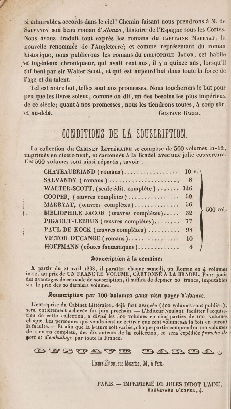 + si admirables. accords dans le ciel! Chemin faisant nous prendrons à M. de Sazvanpy son beau roman d’4/onzo, histoire de l'Espagne sous les Cortès. Nous avons traduit tout exprès les romans du CGaPiTaiNE MarryaT, la nouvelle renommée de l'Angleterre; et comme représentant du roman historique, nous publierons les romans du BIBLIOPHILE JacoB, cet habile ‘et ingénieux chroniqueur, qui avait cent ans, il y a quinze ans, lorsqu il fut béni par sir Walter Scott, et qui est aujourd’hui dans toute la force de l’âge et du talent. .Tel est notre but, telles sont nos promesses. Nous toucherons le but pour peu que les livres soient, comme on dit, un des besoins les plus impérieux de ce siècle; quant à nos promesses, nous les tiendrons toutes, à coup sr, et au-delà. GusTAvE BarBa. | CONDITIONS DE LA SOUSCRIPTION. La collection du CABINET LiITTÉRAIRE se compose de 500 volumes in-12, imprimés en cicéro neuf, et cartonnés à la Bradel avec une jolie couverture. Ces 500 volumes sont ainsi répartis, savoir : CHATEAUBRIAND (rômans)......-.......... 10 v. SALVANDY: ( romans ) ...........2:....... Fr 158 WALTER-SCOTT, (seule édit. complète) ..,.... 146 COOPER, ( œuvres complètes) ................ 59 MARRYAT, (œuvres complètes) .............. 6 ee ie BIBLIOPHILE JACOB (œuvres complètes)..... 32 ; PIGAULT-LEBRUN (œuvres complètes)........ 14 PAUL DE KOCK (œuvres complètes) ....... + 08 VICTOR DUCANGE (romans })..... .......... 10 HOFFMANN (côntes fantastiques }............. 4 Souscription à la semaine . À partir du 21 avril 1838, il paraîtra chaque samedi, un Roman en 4 volumes in-12, au prix de UN FRANC LE VOLUME, CARTONNÉ A LA BRADEL. Pour jouir des avantages de ce mode de souscription, il suffira de déposer 20 francs, imputables sur le prix des 20 derniers volumes. Souscription par 100-bolumes sans vien paper d'abance. L'entreprise du Cabinet Littéraire , déjà fort avancée (400 volumes sont publiés}, sera entièrement achevée fin juin prochain. — L’Éditeur voulant faciliter l'acquisi- tion de cette collection, a divisé les 500 volumes en cinq parties de 100 volumes : chaque. Les personnes qui voudraient ne retirer que cent volumes.à la fois en auront ! la faculté, — Et afin que Ja lecture soit variée, chaque partie comprendra 100 volumes : de romans complets, des dix auteurs de la collection, et sera expédiée franche de port et d'emballage par toute la France. SHELL Y 3 SR 5 ES 9 Libraire-Hliteur, rae Mazarine, 34, à Pari. PARIS. — [MPRIMERIE DE JULES DIDOT L'AINÉ, BOULEVARD D'ENFER , 4.