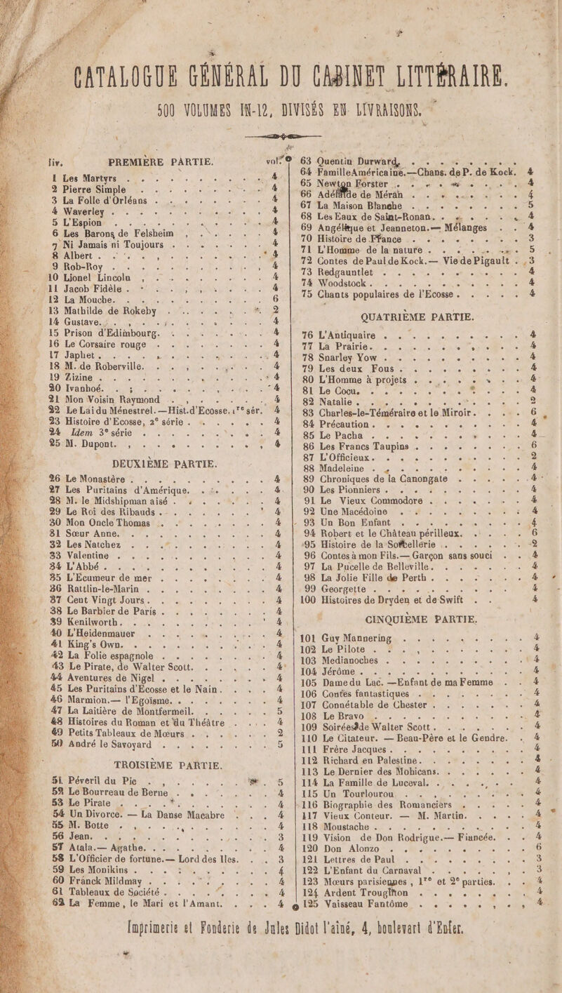 CATALOGUE GÉNÉRAL DO CABINET LITTÉRAIRE 500 VOLUMES IN-12, DIVISÉS EN LIVRAISONS, \ ——“î#3 ÿ e— 2 : rm liv, PREMIÈRE PARTIE. 1010.63 Quentu Durwntd . à 6% FemilleAméricaine. — Chans. deP. de Kock. 65 Newton Forster . + « + «sf + . . 66 Adé Me de Méran due TA cho HET 67 La Maison Blanghe . . . . . . . 68 Les Eaux de Saint-Ronan. . «+ . 1 Les Martyrs . . . . . . . 4 4 5 FES 4 69 Angélue et Jeanneton.— Mélanges dE A 5 53 &amp; 4 4 2 Pierre Simple . . . . 3 La Folle d'Orléans . . : . . 4 Waverley . . + : : : : 5 L'Espion . . PANNE 6 Les Barons de Felsheim 4 AGE 7 Ni Jamais ni Toujours . . . 8 Albert . . :. 9 Rob-Roy - 10 Lionel Lincoln , . + . . 11 Jacob‘Fidèle. * -+ . ; , 12 La Mouche. . . SN 13 Mathilde de Rokeby Ë _ 14 Gustave.’ . , RASE DSC 15 Prison d'Edimbourg. CR LS 16 Le Corsaire ons? on: - 17 Japlhet … .- . Use 18 M.de Roberville. Ales 19 Zizine . ; PURE 30 Ivanhoé. . ; Ô 21 Mon Voisin Raymond 2 32 Le Lai du Ménestrel. _Hist.d' Ecosse. 17086 23 Histoire d'Ecosse, 2° série . … 24 Idem 3°série . S5ULe Pacha... 25 M. Dupont. , . . . 86 Les Francs Taupins . . x ; 87 L'Officieux. . . . . DEUXIÈME PARTIE. Le Madeleine ie es 26 Le Monastère . ee 89 Chroniques de la Canongate 27 Les Puritains d'Amérique. ue 90 Les Pionniers . . . : 28 M. le Midshipman aisé . 4 91 Le Vieux Commodore . . . +. 29 Le Roi des Ribauds . - . MAT 92 Une Macédoine . :# . . . . : CA 30 Mon Oncle Thomas . . . . . - 93 Un Bon Enfant . . : 31 Sœur Anne, re 9% Robert et le Château périlleux. He 32 Les Natchez . . .*. :95 Histoire de la Softellérie … . 5 33 Valentine . . . 96 Contes à mon Fils.— Garçon sans souci ue 34% L'Abbé. . . . ; 97 La Pucelle de Belleville. . . . 35 L'Ecumeur de mer . . . . 98 La Jolie Fille de Perth. . . 86 Rattlin-le-Marin . . 99 Georgette . . 5 87 Cent Vingt Jours. SA 100 Histoires de Dryden et de Swift . : 38 Le Barbier de Paris . . . 39 Kenilworth. . . CINQUIÈME PARTIE. AA nt 101 Guy Mannering . . . . . 41 King's Own. . . . 102 Le Pilote . . #2 La Folie espagnole . te RCE GET 43 Le Pirate, de Walter Scott. 1 he PE RME. 04 Ua 44 Aventures de Nigel . Ent 45 Les Puritains d'Écosse et le Nain. + De rat de ca Femme 46 Marmion.— l'Eglise. - 107 Connétable de Chester . . . . . 108 Le Bravo . . LP 109 Soiréesâde Walter Scott . 110 Le Citateur. — Beau-Pêre et le Gendre. 206 DE SEC AORC er] 70 Histoire de Ffance . + + « + . . . 71 L'Homme de la nature . . + E - 712 Contes de Paul deKock.— Vie de Pigault RÉ T3 Redeauntlo Me Le 74 Woodstock. . . As 15 Chants populaires de l'Écosse MELLE UE = , . . . . . QUATRIÈME PARTIE. 76 L'Antiquaire . . . . 71 La Prairie. . . 78 Snarley Yow . . 79 Les deux Fous . 5 80 L'Homme à projets . 81Le Cocu. ne... 5 82 Natalie. . . ec 83 Charlés-le-Téméraire et le Miroir S.., + » ©? , % . * 2 - PERS ct cas ee ES , L] L e L2 14 ° te HO . éd e . . Oo jee je LS ne 84 Précaution. . . + ; MNT x Ris es &lt; 2 PE ns RO &gt; En 1 Où 19 2e En &gt; de 1e  de ES 2 Oo 47 La Laitière de Montfermeil. &amp;8 Histoires du Roman et du Théâtre &amp;9 Petits Tableaux de Mœurs . Bt} André le Savoyard . . . 4 RO 16 OS ES ES SES ES ES EE 111 Frère Jacques. . PH PONS ù S 112 Richard en Palestine - CURE RS EN DACRIÈME RÉREE 113 Le Dernier des Mohicans. . . . . . Sk Péveril du Pic Le 5 Le Bourreau de Berne . 53 Le Pirate AA * - 54 Un Divorce. — La Donte Macabre ‘bS M. Botte . , . é 56 Jean. . . de D ST Atala. = Afathe. NET 58 L'Offcier de fortune. — Lord des liés, 59 Les Monikins . . . 60 Fränck Mildmay Ne : » Je les ete 114 La Famille de Luceval. . . . . 115 Un Tourlourou 5 116 Biographie des Romancièrs ee 117 Vieux Conteur. — M. Martin. . . 118 Moustache . . . 119 Vision de Don Rodrigue.— Fiuncée. 120/Dôon Alon70 NOR. Mar ete ie 121 Lettres de Paul: |. . 2. . . 122 L'Enfant du Carnaval = NCA TER 123 Moœurs parisiennes , 1'° et 9e parties. si The 61 Tableaux de Société . . . . . . . 124 Ardent Trougfton . . , . . 62 La Femme, le Mari et l'Amant. . . . 4 @125 Vaisseau Fantôme . . . . . Imprimerie et Fonderie de Jules Didot l'aîné, 4, bonlewart d'Enfer. D 2 4 . he . LD O0 2 O9 EE 1m OT AR Où 0e Où CE ES SE 2 EE * Ci L 4%