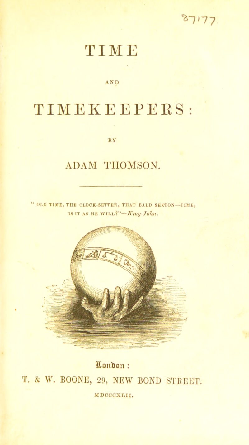 inny TIME AND TIMEKEEPERS : BY ADAM THOMSON. “ OLD TIME, THE CLOCK-SETTER, THAT BALD SEXTON—TIME, is it as he will?1’—King John. Eonion : T. & W. BOONE, 29, NEW BOND STREET. MDCCCXLII,