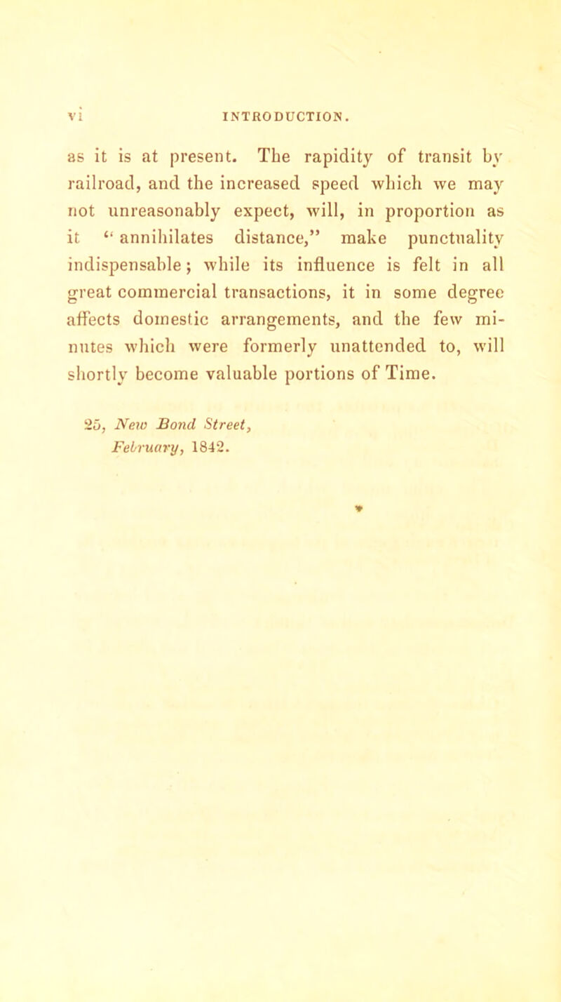 as it is at present. Tbe rapidity of transit by railroad, and the increased speed which we may not unreasonably expect, will, in proportion as it “ annihilates distance,” make punctuality indispensable; while its influence is felt in all great commercial transactions, it in some degree affects domestic arrangements, and the few mi- nutes which were formerly unattended to, will shortly become valuable portions of Time. 25, New Bond Street, February, 1842. *