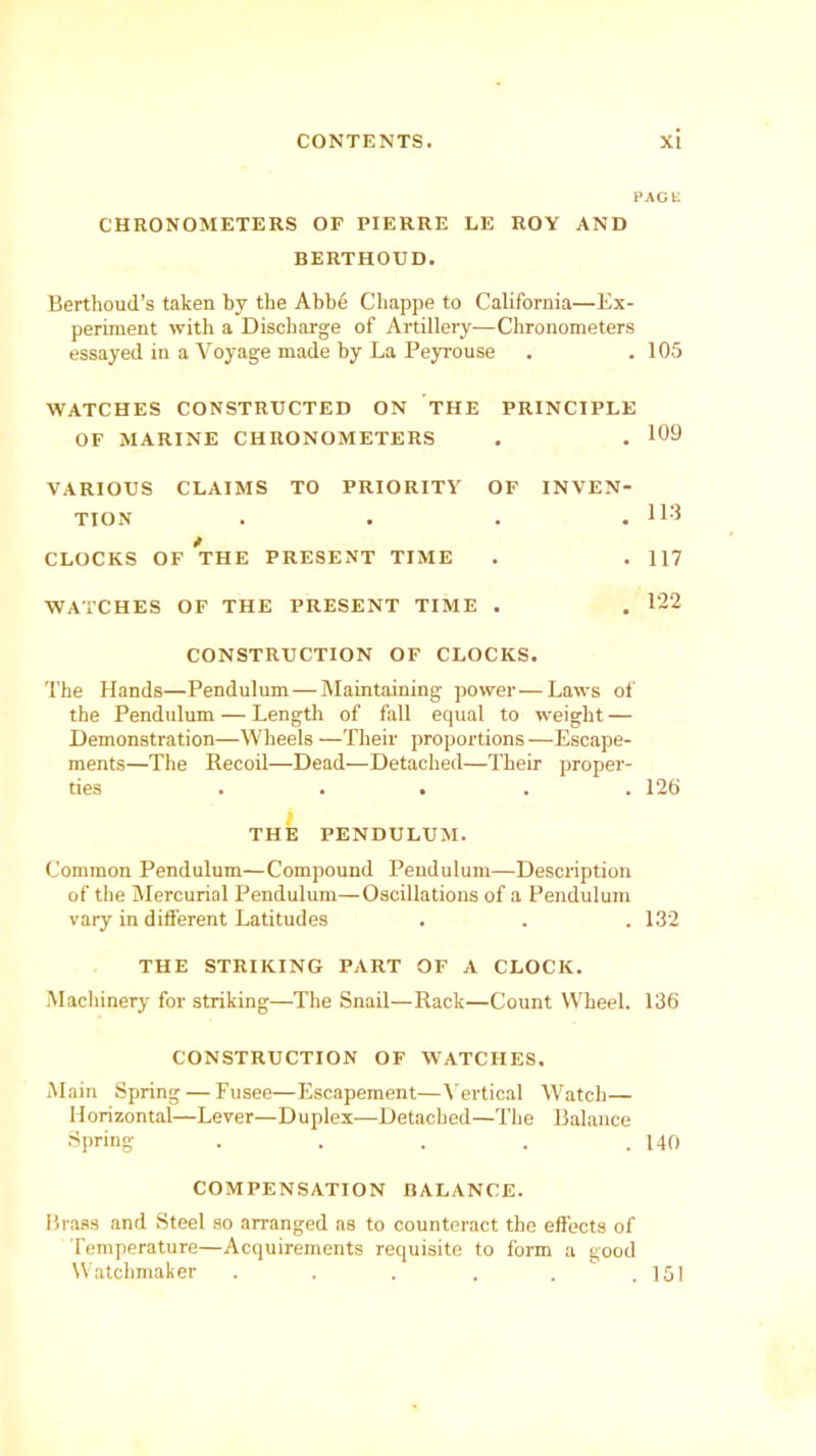 PACK CHRONOMETERS OF PIERRE LE ROY AND BERTHOUD. Berthoud’s taken by tlie Abb6 Chappe to California—Ex- periment with a Discharge of Artillery—Chronometers essayed in a Voyage made by La Peyrouse . .105 WATCHES CONSTRUCTED ON THE PRINCIPLE OF MARINE CHRONOMETERS . . VARIOUS CLAIMS TO PRIORITY OF INVEN- TION . . . . 113 * CLOCKS OF THE PRESENT TIME . . 117 WATCHES OF THE PRESENT TIME . . 122 CONSTRUCTION OF CLOCKS. The Hands—Pendulum—Maintaining power—Laws of the Pendulum — Length of fall equal to weight — Demonstration—Wheels —Their proportions—Escape- ments—The Recoil—Dead—Detached—Their proper- ties ..... 126 THE PENDULUM. Common Pendulum—Compound Pendulum—Description of the Mercurial Pendulum—Oscillations of a Pendulum vary in different Latitudes . . . 132 THE STRIKING PART OF A CLOCK. Machinery for striking—The Snail—Rack—Count Wheel. 136 CONSTRUCTION OF WATCHES. Main Spring — Fusee—Escapement—Vertical Watch— Horizontal—Lever—Duplex—Detached—The Balance Spring . . . . .140 COMPENSATION BALANCE. Brass and Steel so arranged as to counteract the effects of Temperature—Acquirements requisite to form a good Watchmaker . . . . . .151