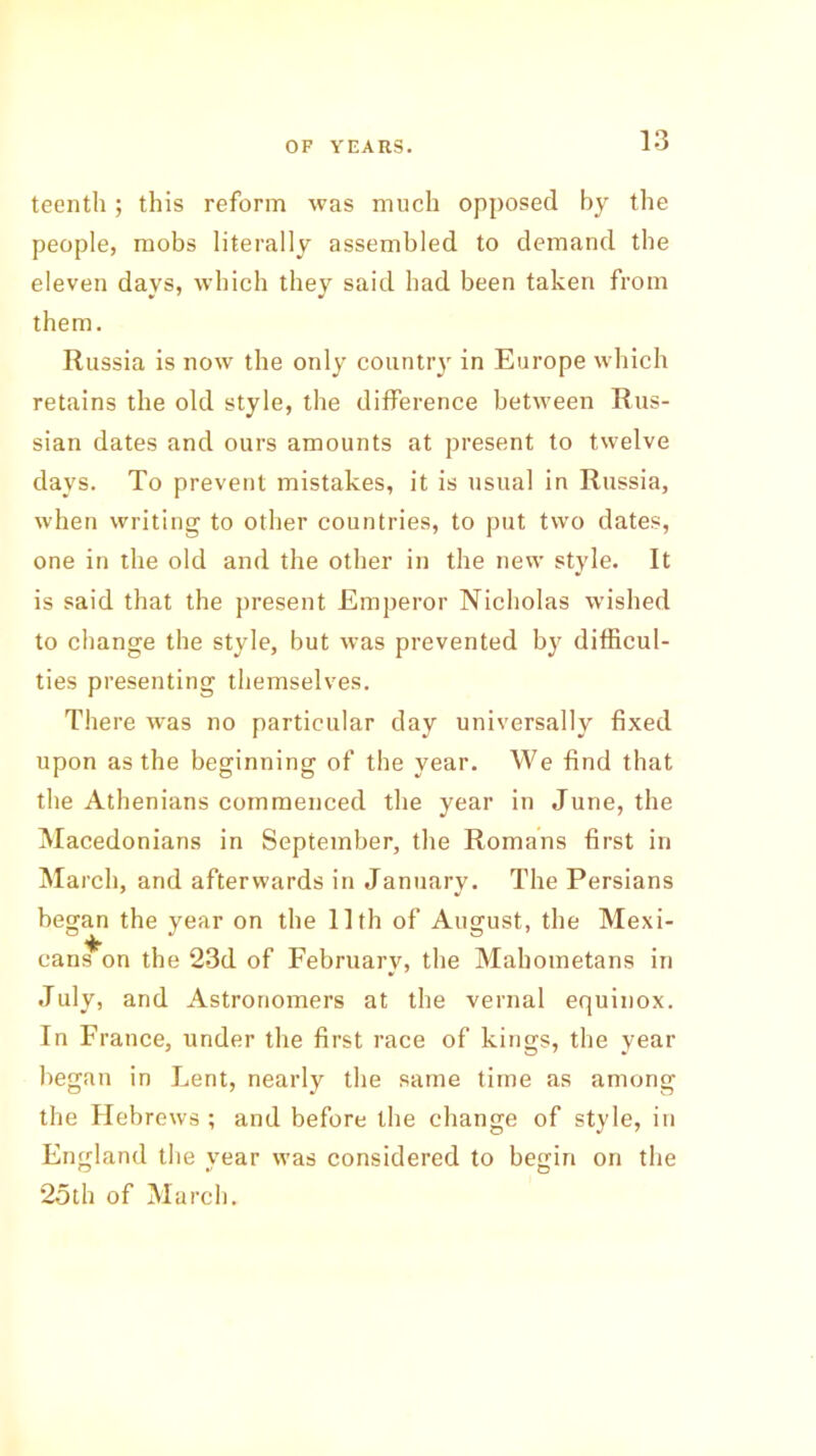 teenth; this reform was much opposed by the people, mobs literally assembled to demand the eleven days, which they said had been taken from them. Russia is now the only county in Europe which retains the old style, the difference between Rus- sian dates and ours amounts at present to twelve days. To prevent mistakes, it is usual in Russia, when writing to other countries, to put two dates, one in the old and the other in the new style. It is said that the present Emperor Nicholas wished to change the style, but was prevented by difficul- ties presenting themselves. There was no particular day universally fixed upon as the beginning of the year. We find that the Athenians commenced the year in June, the Macedonians in September, the Romans first in March, and afterwards in January. The Persians began the year on the 11th of August, the Mexi- cans on the 23d of February, the Mahometans in July, and Astronomers at the vernal equinox. In France, under the first race of kings, the year began in Lent, nearly the same time as among the Hebrews ; and before the change of style, in England the year was considered to begin on the 25th of March.