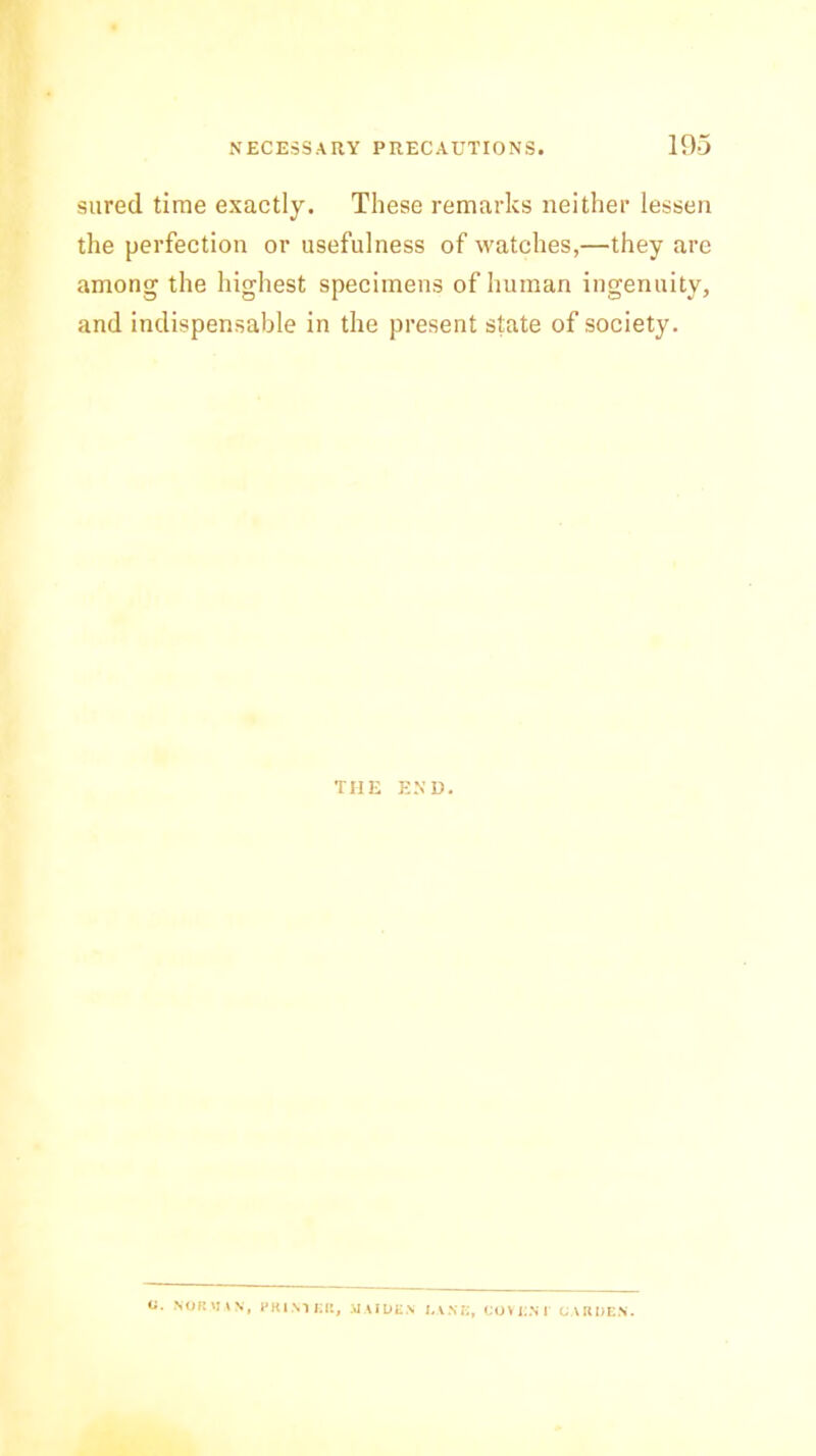 sured time exactly. These remarks neither lessen the perfection or usefulness of watches,—they are among the highest specimens of human ingenuity, and indispensable in the present state of society. THE END. a. NOR .VAN, PRIMER, MAIDEN DANE, COVEN I CARDEN.