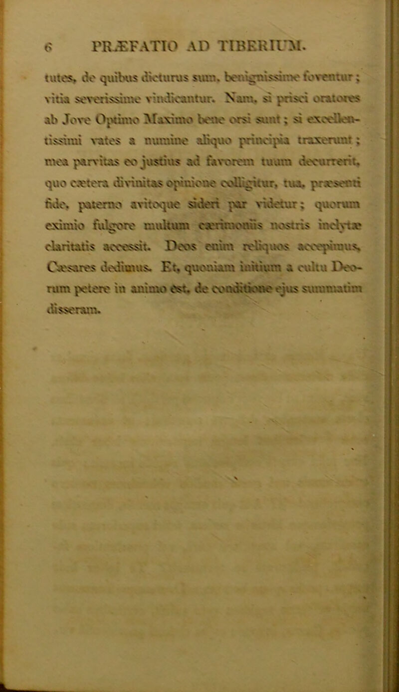 PRAEFATIO AD TIBERIUM. tutes, de quibus dieturus sum. benignissinv foventur; vitia severissime vindicantur. Nam. si prisci orat eres ab Jove Optimo Maximo bene orsi sunt; si excellen- tissimi vates a numine aliquo principia traxerunt; mea parvitas eo justius ad favorem tuam decurrerit, quo extern ili vinitas opinione coUigitur, tua. pr.vserti fide, paterno avitoque sideri par videtur; quorum eximio fulgore multum ttanaooBs nostris indyte claritatis accessit. Deos et-.im reliquos accepimus. Oesares dedimus. F.t. quoniam initium a cultu Deo- rum petere iu animo est. de conditione ejus summatim disseram.