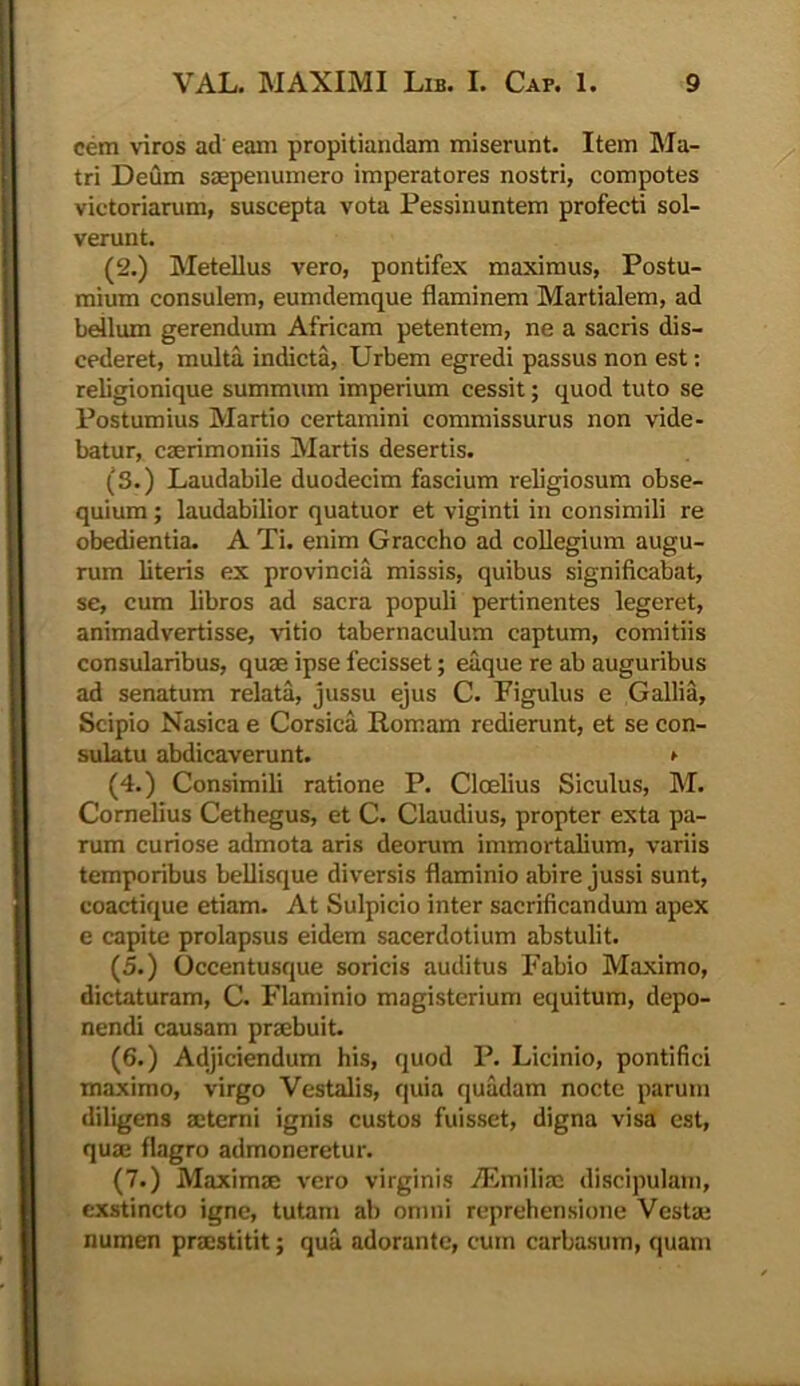 cem viros ad eam propitiandam miserunt. Item Ma- tri Deum saepenumero imperatores nostri, compotes victoriarum, suscepta vota Pessinuntem profecti sol- verunt. (2.) Metellus vero, pontifex maximus, Postu- mium consulem, eumdemque flaminem Martialem, ad bellum gerendum Africam petentem, ne a sacris dis- cederet, multa indicta, Urbem egredi passus non est: religionique summum imperium cessit; quod tuto se Postumius Martio certamini commissurus non vide- batur, caerimoniis Martis desertis. (S.) Laudabile duodecim fascium religiosum obse- quium ; laudabilior quatuor et viginti in consimili re obedientia. A Ti. enim Graccho ad collegium augu- rum literis ex provincia missis, quibus significabat, se, cum libros ad sacra populi pertinentes legeret, animadvertisse, vitio tabernaculum captum, comitiis consularibus, quae ipse fecisset; eaque re ab auguribus ad senatum relata, jussu ejus C. Figulus e Gallia, Scipio Nasica e Corsica Romam redierunt, et se con- sulatu abdicaverunt. ^ (4.) Consimili ratione P. Cloelius Siculus, M. Cornelius Cethegus, et C. Claudius, propter exta pa- rum curiose admota aris deorum immortalium, variis temporibus bellisque diversis flaminio abire jussi sunt, coactique etiam. At Sulpicio inter sacrificandum apex e capite prolapsus eidem sacerdotium abstulit. (5.) Occentusque soricis auditus Fabio Maximo, dictaturam, C. Flaminio magisterium equitum, depo- nendi causam praebuit. (6.) Adjiciendum his, quod P. Licinio, pontifici maximo, virgo Vestalis, quia quadam nocte parum diligens aeterni ignis custos fuisset, digna visa est, quae flagro admoneretur. (7.) Maximae vero virginis iEmiliae discipulam, exstincto igne, tutam ab omni reprehensione Vestae numen praestitit; qua adorante, cum carbasum, quam
