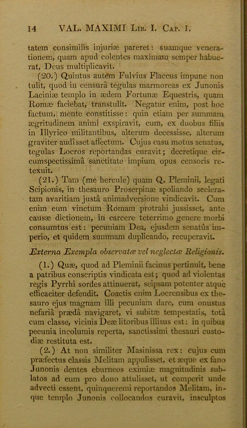 tatem consimilis injuriae pareret: suamque venera- tionem, quam apud colentes maximam semper habue- rat, Deus multiplicavit. (20.) Quintus autem Fulvius Flaccus impune non tulit, quod in censura tegulas marmoreas ex Junonis Laciniae templo in aedem Fortunae Equestris, quam Romae faciebat, transtulit. Negatur enim, post hoc factum, mente constitisse: quin etiam per summam aegritudinem animi exspiravit, cum, ex duobus filiis in Illyrico militantibus, alterum decessisse, alterum graviter audisset affectum. Cujus casu motus senatus, tegulas Locros reportandas curavit; decretique cir- cumspectissima sanctitate impium opus censoris re- texuit. (21.) Tam (me hercule) quam Q. Pleminii, legati Scipionis, in thesauro Proserpinae spoliando seelera- tam avaritiam justa animadversione vindicavit. Cum enim eum vinctum Romam protrahi jussisset, ante causae dictionem, in carcere teterrimo genere morbi consumtus est: pecuniam Dea, ejusdem senatus im- perio, et quidem summam duplicando, recuperavit. Externa Exempla observata: vel neglecta: Religionis. (1.) Quae, quod ad Pleminii facinus pertinuit, bene a patribus conscriptis vindicata est; quod ad violentas regis Pyrrhi sordes attinuerat, seipsam potenter atque efficaciter defendit. Coactis enim Locrensibus ex the- sauro ejus magnam illi pecuniam dare, cum onustus nefaria praeda navigaret, vi subitae tempestatis, tota cum classe, vicinis Deae litoribus illisus est: in quibus pecunia incolumis reperta, sanctissimi thesauri custo- diae restituta est. (2.) At non similiter Masinissa rex: cujus cum praefectus classis Melitam appulisset, et aeque ex fano Junonis dentes eburneos eximiae magnitudinis sub- latos ad eum pro dono attulisset, ut comperit unde advecti essent, quinqueremi reportandos Melitam, in- que templo Junonis collocandos curavit, insculptos