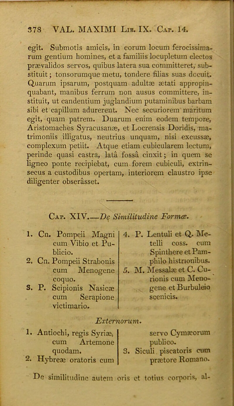 egit. Submotis amicis, in eorum locum ferocissima- rum gentium homines, et a familiis locupletum electos praevalidos servos, quibus latera sua committeret, sub- stituit; tonsorumque metu, tondere filias suas decuit. Quarum ipsarum, postquam adultae aetati appropin- quabant, manibus ferrum non ausus committere, in- stituit, ut candentium juglandium putaminibus barbam sibi et capillum adurerent. Nec securiorem maritum egit, quam patrem. Duarum enim eodem tempore, Aristomaches Syracusanae, et Locrensis Doridis, ma- trimoniis illigatus, neutrius unquam, nisi excussae, complexum petiit. Atque etiam cubicularem lectum, perinde quasi castra, lata fossa cinxit; in quem se ligneo ponte recipiebat, cum forem cubiculi, extrin- secus a custodibus opertam, interiorem claustro ipse diligenter obserasset. Cap. XIV.—De Similitudine Fornice. t 1. Cn. Pompeii Magni cum Vibio et Pu- blicio. 2. Cn. Pompeii Strabonis cum Menogene coquo. S. P. Scipionis Nasicae cum Serapione victimario. 4. P. Lentuli et Q. Me- telli coss. cum Spinthere et Pam- philo histrionibus. 5. M. Messalae et C. Cu- rionis cum Meno- gene et Burbuleio scenicis. Externorum. 1. Antiochi, regis Syriae, cum Artemone quodam. 2. Hybreae oratoris cum servo Cymaeorum publico. 3. Siculi piscatoris cum praetore Romano. De similitudine autem oris et totius corporis, al