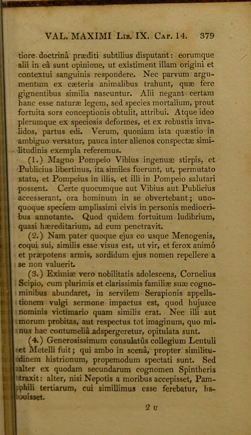 tiore doctrina praediti subtilius disputant: eorumque alii in ea sunt opinione, ut existiment illam origini et contextui sanguinis respondere. Nec parvum argu- mentum ex caeteris animalibus trahunt, quae fere gignentibus similia nascuntur. Alii negant certam hanc esse naturae legem, sed species mortalium, prout fortuita sors conceptionis obtulit, attribui. Atque ideo plerumque ex speciosis deformes, et ex robustis inva- lidos, partus edi. Verum, quoniam ista quaestio in ambiguo versatur, pauca inter alienos conspectae simi- litudinis exempla referemus. (1.) Magno Pompeio Vibius ingenuae stirpis, et Publicius libertinus, ita similes fuerunt, ut, permutato statu, et Pompeius in illis, et illi in Pompeio salutari possent. Certe quocumque aut Vibius aut Publicius accesserant, ora hominum in se obvertebant; uno- quoque speciem amplissimi civis in personis mediocri- bus annotante. Quod quidem fortuitum ludibrium, quasi haereditarium, ad eum penetravit. (2.) Nam pater quoque ejus eo usque Menogenis, coqui sui, similis esse visus est, ut vir, et ferox animo et praepotens armis, sordidum ejus nomen repellere a se non valuerit. (3.) Eximi® vero nobilitatis adolescens, Cornelius Scipio, cum plurimis et clarissimis familiae suae cogno- minibus abundaret, in servilem Serapionis appella- tionem vulgi sermone impactus est, quod hujusce nominis victimario quam similis erat. Nec illi aut morum probitas, aut respectus tot imaginum, quo mi- nus hac contumelia adspergeretur, opitulata sunt. (4.) Generosissimum consulatus collegium Lentuli f et Metelli fuit; qui ambo in scena, propter similitu- fdinem histrionum, propemodum spectati sunt. Sed -alter ex quodam secundarum cognomen Spintheris 'traxit: alter, nisi Nepotis a moribus accepisset, Pam- i phili tertiarum, cui simillimus esse ferebatur, ha- uisset. 2 u
