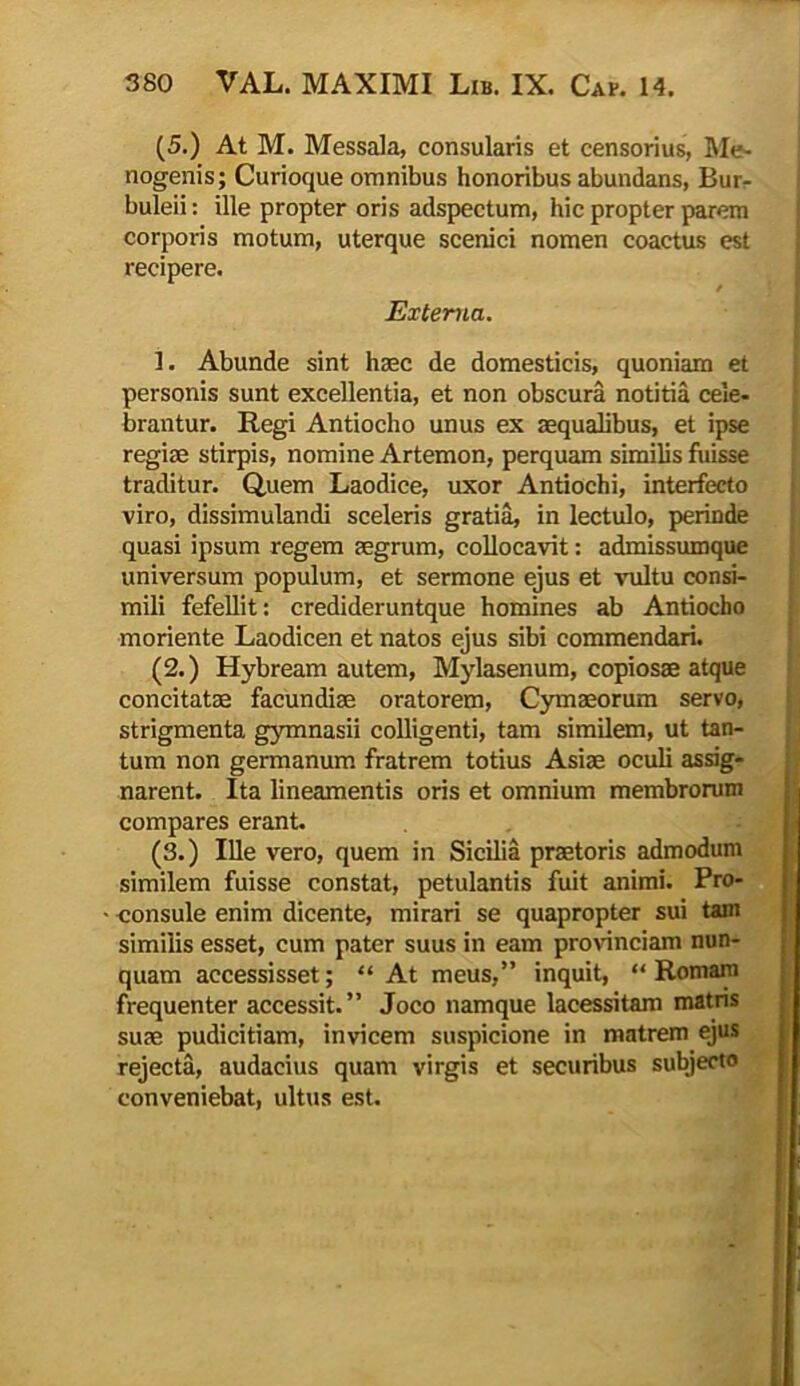 (5.) At M. Messala, consularis et censorius, Me- nogenis; Curioque omnibus honoribus abundans, Bur- buleii: ille propter oris adspectum, hic propter parem corporis motum, uterque scenici nomen coactus est recipere. / Externa. i. Abunde sint haec de domesticis, quoniam et personis sunt excellentia, et non obscura notitia cele- brantur. Regi Antiocho unus ex aequalibus, et ipse regiae stirpis, nomine Artemon, perquam similis fuisse traditur. Quem Laodice, uxor Antiochi, interfecto viro, dissimulandi sceleris gratia, in lectulo, perinde quasi ipsum regem aegrum, collocavit: admissumque universum populum, et sermone ejus et vultu consi- mili fefellit: credideruntque homines ab Antiocho moriente Laodicen et natos ejus sibi commendari. (2.) Hybream autem, Mylasenum, copiosae atque concitatae facundiae oratorem, Cymaeorum servo, strigmenta gymnasii colligenti, tam similem, ut tan- tum non germanum fratrem totius Asiae oculi assig- narent. Ita lineamentis oris et omnium membrorum compares erant. (3.) Ille vero, quem in Sicilia praetoris admodum similem fuisse constat, petulantis fuit animi. Pro- consule enim dicente, mirari se quapropter sui tam similis esset, cum pater suus in eam provinciam nun- quam accessisset; “ At meus,” inquit, “Romam frequenter accessit.” Joco namque lacessitam matris suae pudicitiam, invicem suspicione in matrem ejus rejecta, audacius quam virgis et securibus subjecto conveniebat, ultus est.