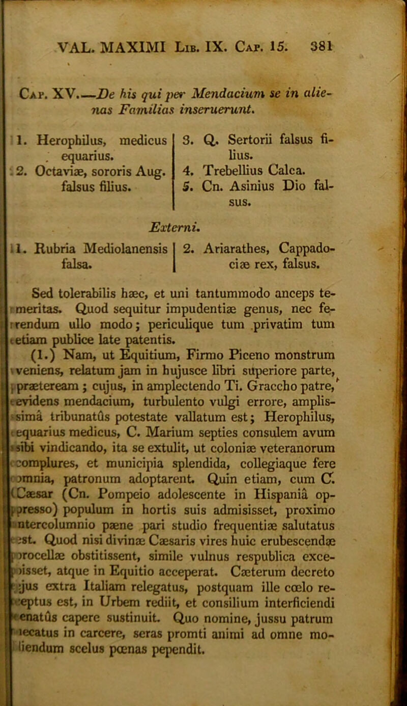 Caf. XV.—De his qui per Mendacium se in alie- nas Familias inseruerunt. 1. Herophilus, medicus . equarius. . 2. Octaviae, sororis Aug. falsus filius. 3. Q. Sertorii falsus fi- lius. 4. Trebellius Calca. 5. Cn. Asinius Dio fal- sus. Externi. i 1. Rubria Mediolanensis 1 2. Ariarathes, Cappado- falsa. I ciae rex, falsus. Sed tolerabilis haec, et uni tantummodo anceps te- meritas. Quod sequitur impudentiae genus, nec fe- r rendum ullo modo; periculique tum privatim tum t etiam publice late patentis. (1.) Nam, ut Equitium, Firmo Piceno monstrum 'veniens, relatum jam in hujusce libri superiore parte, i praeteream ; cujus, in amplectendo Ti. Graccho patre/ evidens mendacium, turbulento vulgi errore, amplis- sima tribunatus potestate vallatum est; Herophilus, equarius medicus, C. Marium septies consulem avum sibi vindicando, ita se extulit, ut coloniae veteranorum complures, et municipia splendida, collegiaque fere jmnia, patronum adoptarent Quin etiam, cum C. (Caesar (Cn. Pompeio adolescente in Hispania op- presso) populum in hortis suis admisisset, proximo ntercolumnio paene pari studio frequentiae salutatus ;8t Quod nisi divinae Caesaris vires huic erubescendae rocellae obstitissent, simile vulnus respublica exce- )isset, atque in Equitio acceperat. Caeterum decreto jus extra Italiam relegatus, postquam ille coelo re- ceptus est, in Urbem rediit et consilium interficiendi enatfls capere sustinuit. Quo nomine, jussu patrum lecatus in carcere, seras promti animi ad omne mo- liendum scelus pcenas pependit.