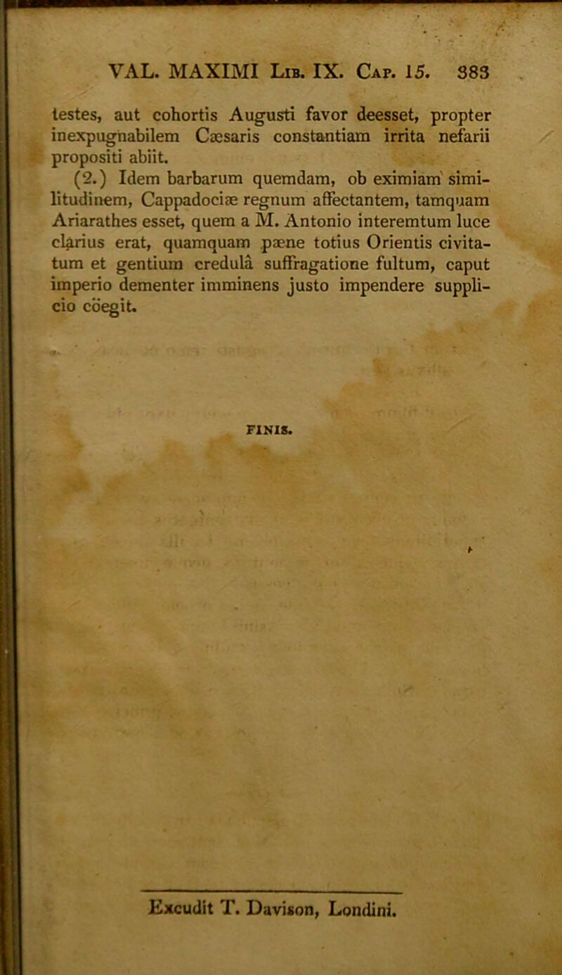 testes, aut cohortis Augusti favor deesset, propter inexpugnabilem Caesaris constantiam irrita nefarii propositi abiit. (2.) Idem barbarum quemdam, ob eximiam simi- litudinem, Cappadociae regnum affectantem, tamquam Ariarathes esset, quem a M. Antonio interemtum luce clarius erat, quamquam paene totius Orientis civita- tum et gentium credula suffragatione fultum, caput imperio dementer imminens justo impendere suppli- cio coegit. FINIS. Excudit T. Davison, Londini.