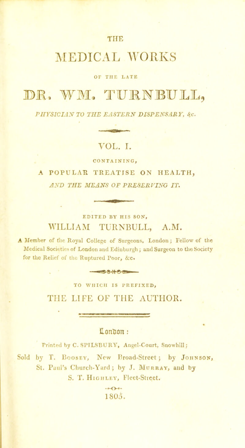 THE MEDICAL WORKS or THE LATE IDKi WIi TUMNIBUILL, PHYSICIAN TO THE EASTERN DISPENSARY, %c. VOL. I. CONTAINING, A POPULAR TREATISE ON HEALTH, AND THE MEANS OF PRESERVING IT. EDITED BY HIS SON, WILLIAM TURNBULL, A.M. A Member of the Royal College of Surgeons, London; Fellow of the Medical Societies of London and Edinburgh; and Surgeon to the Society for the Relief of the Ruptured Poor, &c. TO WHICH IS PREFIXED, THE LIFE OF THE AUTHOR. Lontion: Printed by C. SPILSBURY, Angel-Court, Snowhill; Sold by T. IioosEY, New Broad-Street; by Johnson, St. Paul’s Church-Yard; by J. Murray, and by S. T. Higiiley, Fleet-Street.