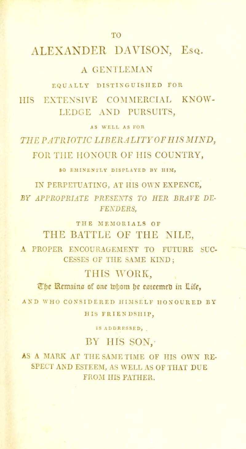 TO ALEXANDER DAVISON, Esq. A GENTLEMAN EQUALLY DISTINGUISHED FOR IIIS EXTENSIVE COMMERCIAL KNOW- LEDGE AND PURSUITS, A S WELL AS FOIl THE PATRIOTIC LIBERALITY OP IIIS MIND, FOR TIIE HONOUR OF HIS COUNTRY, SO EMINENTLY DISPLAYED BY HIM, IN PERPETUATING, AT HIS OWN EXPENCE, BY APPROPRIATE PRESENTS TO HER BRAVE DE- FENDERS, THE MEMORIALS OF THE BATTLE OF THE NILE, A PROPER ENCOURAGEMENT TO FUTURE SUC- CESSES OF TIIE SAME KIND ; THIS WORK, 1Hi)C Ecmaino of one tof;om I;e esteemcU in Life, AND WHO CONSIDERED HIMSELF HONOURED BY HIS FRIES DSHIP, IS ADDRESSED, BY IIIS SON, AS A MARK AT THE SAME TIME OF IIIS OWN RE- SPECT AND ESTEEM, AS WELL AS OF THAT DUE FROM IIIS FATHER.